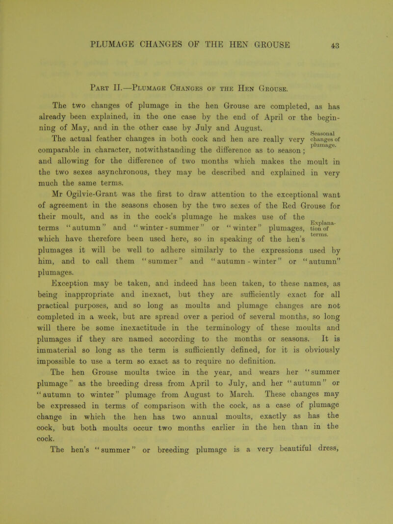 Part II.—Plumage Changes of the Hen Grouse. The two changes of plumage in the hen Grouse are completed, as has already been explained, in the one case by the end of April or the begin- ning of May, and in the other case by July and August. The actual feather changes in both cock and hen are comparable in character, notwithstanding the difference as and allowing for the difference of two months which makes the moult in the two sexes asynchronous, they may be described and explained in very much the same terms. Mr Ogilvie-Grant was the first to draw attention to the exceptional want of agreement in the seasons chosen by the two sexes of the Red Grouse for their moult, and as in the cock’s plumage he makes use of the terms “autumn” and “ winter - summer ” or “winter” plumages, tionof'a terms which have therefore been used here, so in speaking of the hen’s plumages it will be well to adhere similarly to the expressions used by him, and to call them “summer” and “ autumn - winter ” or “autumn” plumages. Exception may be taken, and indeed has been taken, to these names, as being inappropriate and inexact, but they are sufficiently exact for all practical purposes, and so long as moults and plumage changes are not completed in a week, but are spread over a period of several months, so long will there be some inexactitude in the terminology of these moults and plumages if they are named according to the months or seasons. It is immaterial so long as the term is sufficiently defined, for it is obviously impossible to use a term so exact as to require no definition. The hen Grouse moults twice in the year, and wears her “summer plumage” as the breeding dress from April to July, and her “autumn” or “autumn to winter” plumage from August to March. These changes may be expressed in terms of comparison with the cock, as a case of plumage change in which the hen has two annual moults, exactly as has the cock, but both moults occur two months earlier in the hen than in the cock. The hen’s “ summer ” or breeding plumage is a very beautiful dress, Seasonal really very changes of plumage. to season;