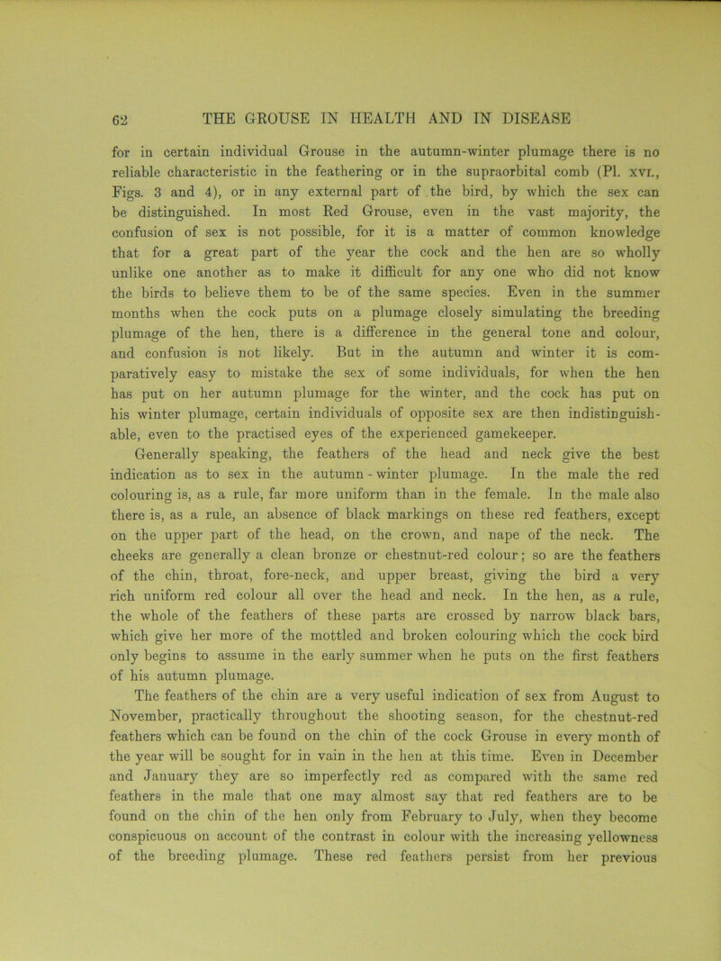 for in certain individual Grouse in the autumn-winter plumage there is no reliable characteristic in the feathering or in the supraorbital comb (PI. xvr., Figs. 3 and 4), or in any external part of the bird, by which the sex can be distinguished. In most Red Grouse, even in the vast majority, the confusion of sex is not possible, for it is a matter of common knowledge that for a great part of the year the cock and the hen are so wholly unlike one another as to make it difficult for any one who did not know the birds to believe them to be of the same species. Even in the summer months when the cock puts on a plumage closely simulating the breeding plumage of the hen, there is a difference in the general tone and colour, and confusion is not likely. But in the autumn and winter it is com- paratively easy to mistake the sex of some individuals, for when the hen has put on her autumn plumage for the winter, and the cock has put on his winter plumage, certain individuals of opposite sex are then indistinguish- able, even to the practised eyes of the experienced gamekeeper. Generally speaking, the feathers of the head and neck give the best indication as to sex in the autumn - winter plumage. In the male the red colouring is, as a rule, far more uniform than in the female. In the male also there is, as a rule, an absence of black markings on these red feathers, except on the upper part of the head, on the crown, and nape of the neck. The cheeks are generally a clean bronze or chestnut-red colour; so are the feathers of the chin, throat, fore-neck, and upper breast, giving the bird a very rich uniform red colour all over the head and neck. In the hen, as a rule, the whole of the feathers of these parts are crossed by narrow black bars, which give her more of the mottled and broken colouring which the cock bird only begins to assume in the early summer when he puts on the first feathers of his autumn plumage. The feathers of the chin are a very useful indication of sex from August to November, practically throughout the shooting season, for the chestnut-red feathers which can be found on the chin of the cock Grouse in every month of the year will be sought for in vain in the hen at this time. Even in December and January they are so imperfectly red as compared with the same red feathers in the male that one may almost say that red feathers are to be found on the chin of the hen only from February to July, when they become conspicuous on account of the contrast in colour with the increasing yellowness of the breeding plumage. These red feathers persist from her previous