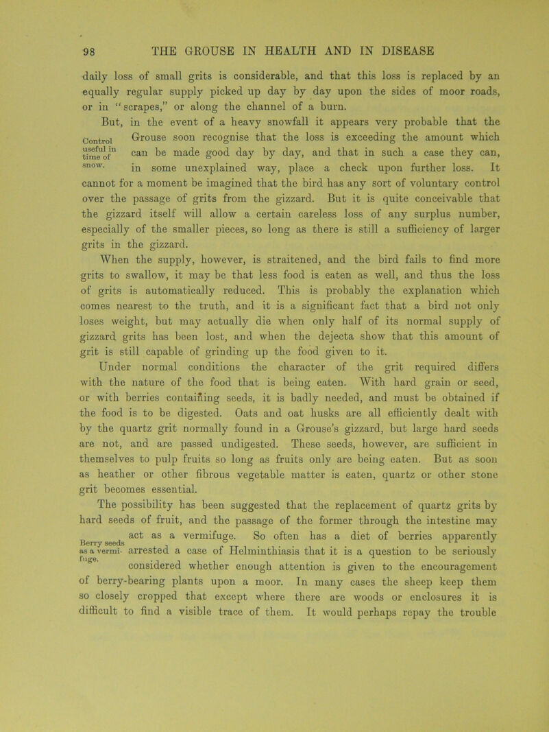 daily loss of small grits is considerable, and that this loss is replaced by an equally regular supply picked up day by day upon the sides of moor roads, or in “scrapes,” or along the channel of a burn. But, in the event of a heavy snowfall it appears very probable that the Control Grouse soon recognise that the loss is exceeding the amount which time'of11 cau ma(^e good day by day, and that in such a case they can, snow. -n some unexplained way, place a check upon further loss. It cannot for a moment be imagined that the bird has any sort of voluntary control over the passage of grits from the gizzard. But it is quite conceivable that the gizzard itself will allow a certain careless loss of any surplus number, especially of the smaller pieces, so long as there is still a sufficiency of larger grits in the gizzard. When the supply, however, is straitened, and the bird fails to find more grits to swallow, it may be that less food is eaten as well, and thus the loss of grits is automatically reduced. This is probably the explanation which comes nearest to the truth, and it is a significant fact that a bird not only loses weight, but may actually die when only half of its normal supply of gizzard grits has been lost, and when the dejecta show that this amount of grit is still capable of grinding up the food given to it. Under normal conditions the character of the grit required differs with the nature of the food that is being eaten. AVith hard grain or seed, or with berries contaifiing seeds, it is badly needed, and must be obtained if the food is to be digested. Oats and oat husks are all efficiently dealt with by the quartz grit normally found in a Grouse’s gizzard, but large hard seeds are not, and are passed undigested. These seeds, however, are sufficient in themselves to pulp fruits so long as fruits only are being eaten. But as soon as heather or other fibrous vegetable matter is eaten, quartz or other stone grit becomes essential. The possibility has been suggested that the replacement of quartz grits by hard seeds of fruit, and the passage of the former through the intestine may act as a vermifuge. So often has a diet of berries apparent^ asavermi- arrested a case of Helminthiasis that it is a question to be seriously fuge. . j * considered whether enough attention is given to the encouragement of berry-bearing plants upon a moor. In many cases the sheep keep them so closely cropped that except where there are woods or enclosures it is difficult to find a visible trace of them. It would perhaps repay the trouble