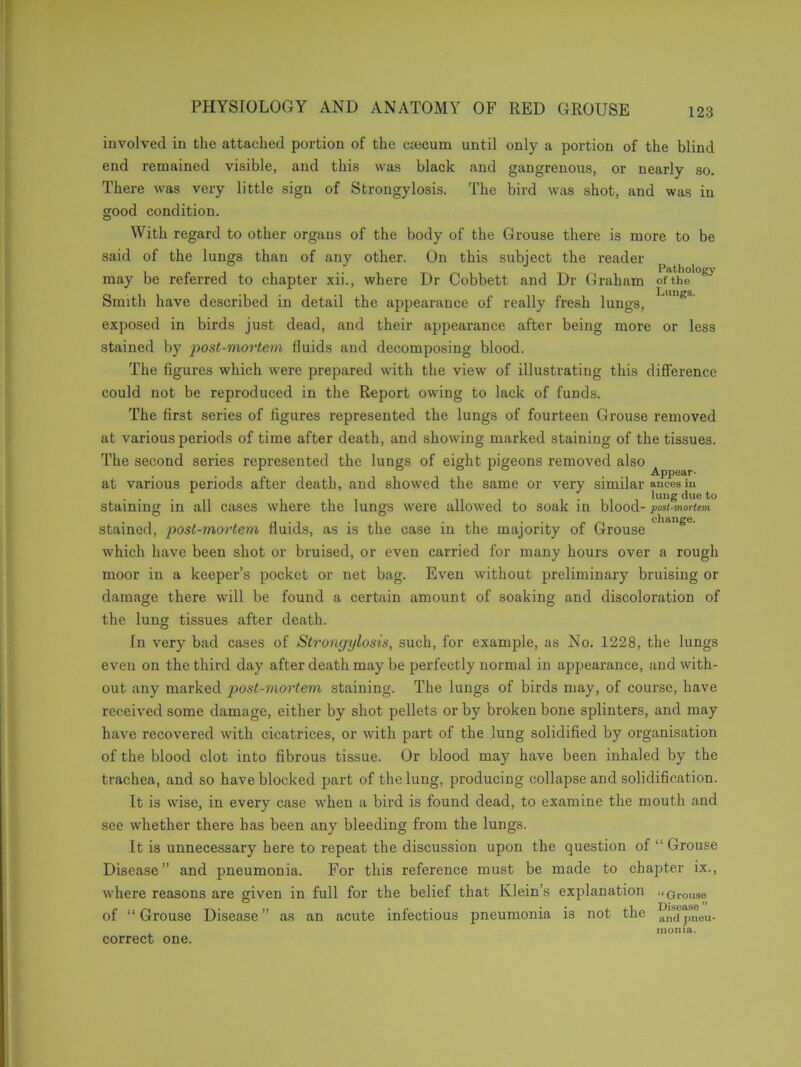 involved in the attached portion of the caecum until only a portion of the blind end remained visible, and this was black and gangrenous, or nearly so. There was very little sign of Strongylosis. The bird was shot, and was in good condition. With regard to other organs of the body of the Grouse there is more to be said of the lungs than of any other. On this subject the reader may be referred to chapter xii., where Dr Cobbett and Dr Graham of the g> Smith have described in detail the appearance of really fresh lungs, 'gS exposed in birds just dead, and their appearance after being more or less stained by post-mortem fluids and decomposing blood. The figures which were prepared with the view of illustrating this difference could not be reproduced in the Report owing to lack of funds. The first series of figures represented the lungs of fourteen Grouse removed at various periods of time after death, and showing marked staining of the tissues. The second series represented the lungs of eight pigeons removed also ^ at various periods after death, and showed the same or very similar ances in lung due to staining in all cases where the lungs were allowed to soak in blood- post-vioriem stained, post-mortem fluids, as is the case in the majority of Grouse S which have been shot or bruised, or even carried for many hours over a rough moor in a keeper’s pocket or net bag. Even without preliminary bruising or damage there will be found a certain amount of soaking and discoloration of the lung tissues after death. Tn very bad cases of Strongylosis, such, for example, as No. 1228, the lungs even on the third day after death may be perfectly normal in appearance, and with- out any marked post-mortem staining. The lungs of birds may, of course, have received some damage, either by shot pellets or by broken bone splinters, and may have recovered with cicatrices, or with part of the lung solidified by organisation of the blood clot into fibrous tissue. Or blood may have been inhaled by the trachea, and so have blocked part of the lung, producing collapse and solidification. It is wise, in every case when a bird is found dead, to examine the mouth and see whether there has been any bleeding from the lungs. It is unnecessary here to repeat the discussion upon the question of “ Grouse Disease” and pneumonia. For this reference must be made to chapter ix., where reasons are given in full for the belief that Klein’s explanation “ Grouse of “ Grouse Disease ” as an acute infectious pneumonia is not the and pneu- monia. correct one.