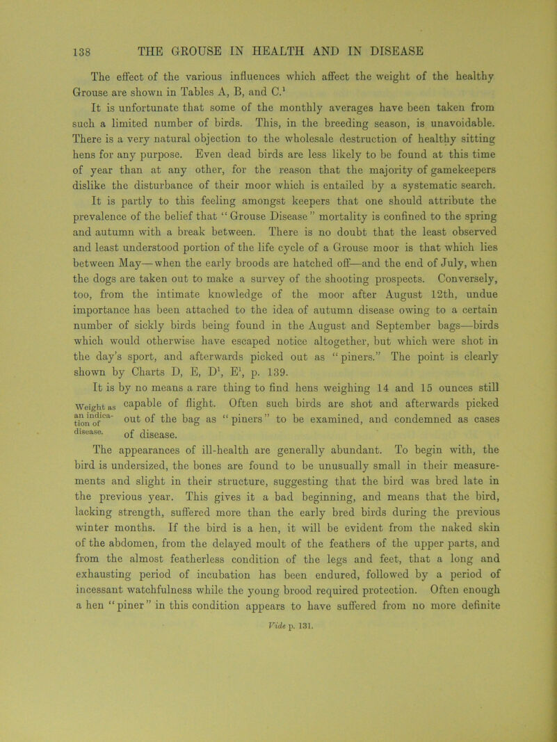 The effect of the various influences which affect the weight of the healthy Grouse are shown in Tables A, B, and C.1 It is unfortunate that some of the monthly averages have been taken from such a limited number of birds. This, in the breeding season, is unavoidable. There is a very natural objection to the wholesale destruction of healthy sitting hens for any purpose. Even dead birds are less likely to be found at this time of year than at any other, for the reason that the majority of gamekeepers dislike the disturbance of their moor which is entailed by a systematic search. It is partly to this feeling amongst keepers that one should attribute the prevalence of the belief that “ Grouse Disease” mortality is confined to the spring and autumn with a break between. There is no doubt that the least observed and least understood portion of the life cycle of a Grouse moor is that which lies between May—when the early broods are hatched off—and the end of July, when the dogs are taken out to make a survey of the shooting prospects. Conversely, too, from the intimate knowledge of the moor after August 12th, undue importance has been attached to the idea of autumn disease owing to a certain number of sickly birds being found in the August and September bags—birds which would otherwise have escaped notice altogether, but which were shot in the day’s sport, and afterwards picked out as “ piners.” The point is clearly shown by Charts D, E, D1, E1, p. 139. It is by no means a rare thing to find hens weighing 14 and 15 ounces still Weight as capable of flight. Often such birds are shot and afterwards picked tionofCa out of the bag as “piners” to be examined, and condemned as cases disease. 0f disease_ The appearances of ill-health are generally abundant. To begin with, the bird is undersized, the bones are found to be unusually small in their measure- ments and slight in their structure, suggesting that the bird was bred late in the previous year. This gives it a bad beginning, and means that the bird, lacking strength, suffered more than the early bred birds during the previous winter months. If the bird is a hen, it will be evident from the naked skin of the abdomen, from the delayed moult of the feathers of the upper parts, and from the almost featherless condition of the legs and feet, that a long and exhausting period of incubation has been endured, followed by a period of incessant watchfulness while the young brood required protection. Often enough a hen “piner” in this condition appears to have suffered from no more definite Vide p. 131.