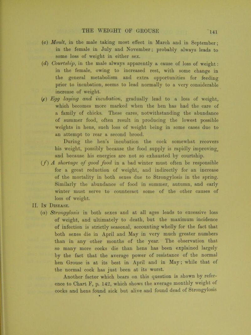 (c) Moult, in the male taking most effect in March and in September; in the female in July and November; probably always leads to some loss of weight in either sex. (d) Co2irtship, in the male always apparently a cause of loss of weight: in the female, owing to increased rest, with some change in the general metabolism and extra opportunities for feeding prior to incubation, seems to lead normally to a very considerable increase of weight. if) Egg laying and incubation, gradually lead to a loss of weight, which becomes more marked when the hen has had the care of a family of chicks. These cares, notwithstanding the abundance of summer food, often result in producing the lowest possible weights in hens, such loss of weight being in some cases due to an attempt to rear a second brood. During the hen’s incubation the cock somewhat recovers his weight, possibly because the food supply is rapidly improving, and because his energies are not so exhausted by courtship. (f) A shortage of good food in a bad winter must often be responsible for a great reduction of weight, and indirectly for an increase of the mortality in both sexes due to Strongylosis in the spring. Similarly the abundance of food in summer, autumn, and early winter must serve to counteract some of the other causes of loss of weight. II. In Disease. {a) Strongylosis in both sexes and at all ages leads to excessive loss of weight, and ultimately to death, but the maximum incidence of infection is strictly seasonal, accounting wholly for the fact that both sexes die in April and May in very much greater numbers than in any other months of the year. The observation that so many more cocks die than hens has been explained largely by the fact that the average power of resistance of the normal hen Grouse is at its best in April and in May; while that of the normal cock has just been at its worst. Another factor which bears on this question is shown by refer- ence to Chart F, p. 142, which shows the average monthly weight of cocks and hens found sick but alive and found dead of Strongylosis