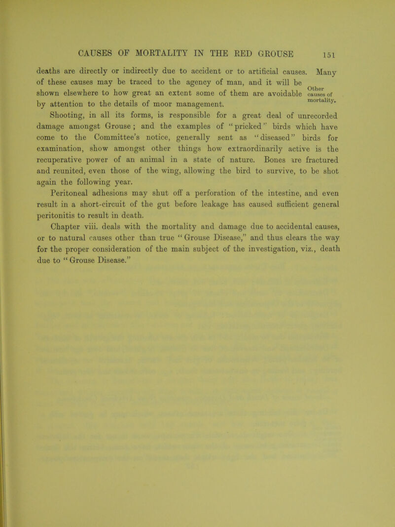 deaths are directly or indirectly due to accident or to artificial causes. Many of these causes may be traced to the agency of man, and it will be shown elsewhere to how great an extent some of them are avoidable causes of by attention to the details of moor management. mortality. Shooting, in all its forms, is responsible for a great deal of unrecorded damage amongst Grouse ; and the examples of “ pricked ” birds which have come to the Committee’s notice, generally sent as “diseased” birds for examination, show amongst other things how extraordinarily active is the recuperative power of an animal in a state of nature. Bones are fractured and reunited, even those of the wing, allowing the bird to survive, to be shot again the following year. Peritoneal adhesions may shut off a perforation of the intestine, and even result in a short-circuit of the gut before leakage has caused sufficient general peritonitis to result in death. Chapter viii. deals with the mortality and damage due to accidental causes, or to natural causes other than true “ Grouse Disease,” and thus clears the way for the proper consideration of the main subject of the investigation, viz., death due to “ Grouse Disease.”
