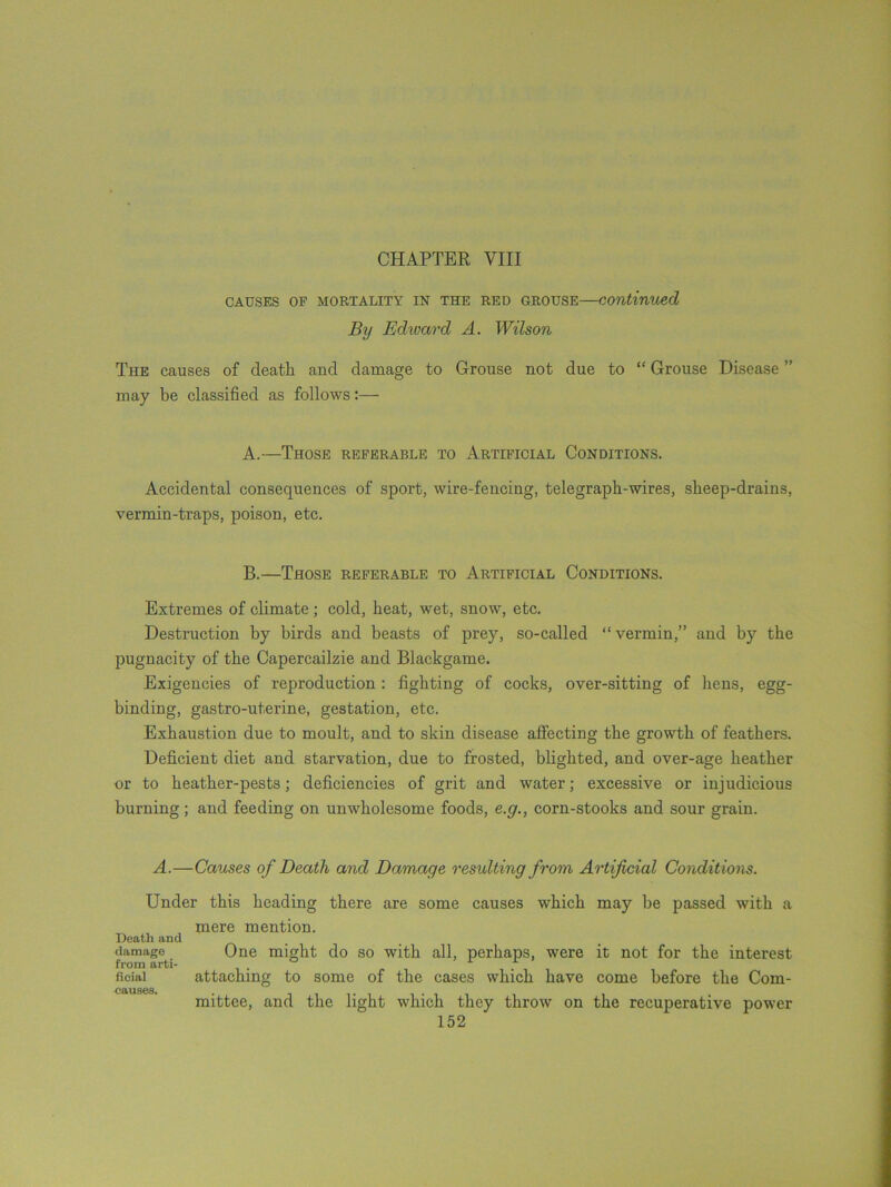 CHAPTER VIII CAUSES OF MORTALITY IN THE RED GROUSE—Continued By Edivard A. Wilson The causes of death and damage to Grouse not due to “ Grouse Disease ” may be classified as follows:— A. —Those referable to Artificial Conditions. Accidental consequences of sport, wire-fencing, telegraph-wires, sheep-drains, vermin-traps, poison, etc. B. —Those referable to Artificial Conditions. Extremes of climate; cold, heat, wet, snow, etc. Destruction by birds and beasts of prey, so-called “vermin,” and by the pugnacity of the Capercailzie and Blackgame. Exigencies of reproduction : fighting of cocks, over-sitting of bens, egg- binding, gastro-ut.erine, gestation, etc. Exhaustion due to moult, and to skin disease affecting the growth of feathers. Deficient diet and starvation, due to frosted, blighted, and over-age heather or to heather-pests; deficiencies of grit and water; excessive or injudicious burning; and feeding on unwholesome foods, e.g., corn-stooks and sour grain. A.—Causes of Death and Damage resulting from Artificial Conditions. Under this heading there are some causes which may be passed with a mere mention. Death and damage One might do so with all, perhaps, were it not for the interest from arti- ficiai attaching to some of the cases which have come before the Com- causes. . _ mittee, and the light which they throw on the recuperative power