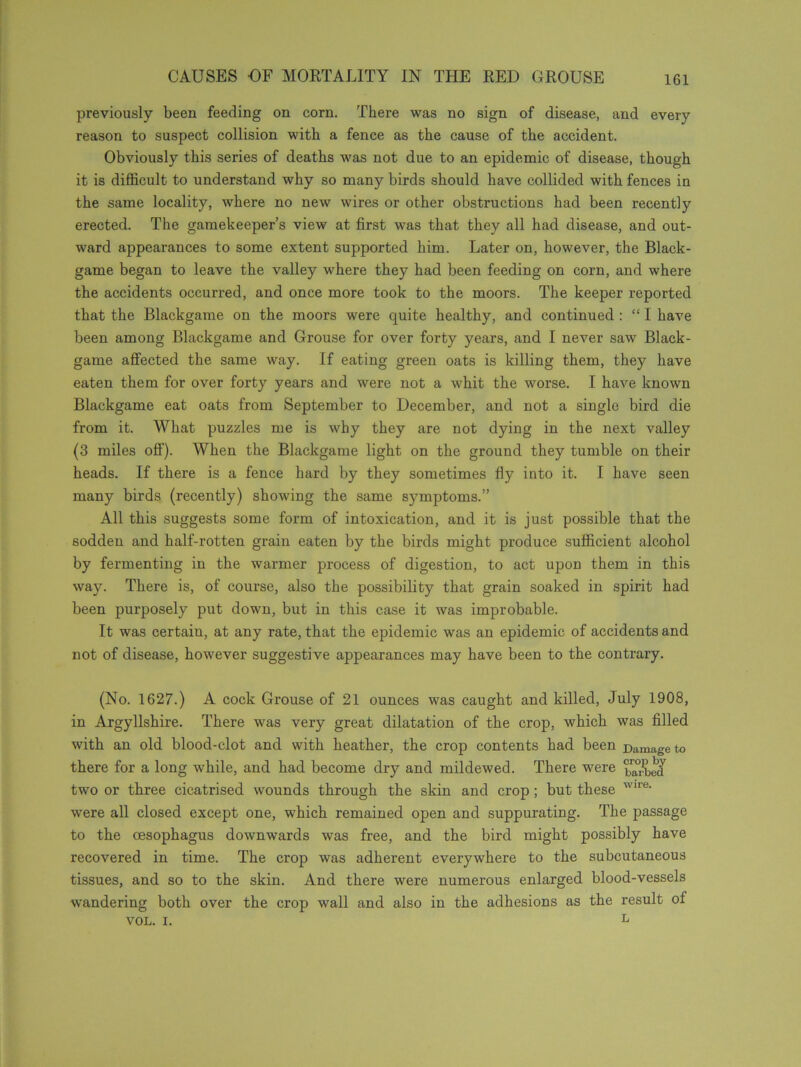 previously been feeding on corn. There was no sign of disease, and every reason to suspect collision with a fence as the cause of the accident. Obviously this series of deaths was not due to an epidemic of disease, though it is difficult to understand why so many birds should have collided with fences in the same locality, where no new wires or other obstructions had been recently erected. The gamekeeper’s view at first was that they all had disease, and out- ward appearances to some extent supported him. Later on, however, the Black- game began to leave the valley where they had been feeding on corn, and where the accidents occurred, and once more took to the moors. The keeper reported that the Blackgame on the moors were quite healthy, and continued : “ I have been among Blackgame and Grouse for over forty years, and I never saw Black- game affected the same way. If eating green oats is killing them, they have eaten them for over forty years and were not a whit the worse. I have known Blackgame eat oats from September to December, and not a single bird die from it. What puzzles me is why they are not dying in the next valley (3 miles off). When the Blackgame light on the ground they tumble on their heads. If there is a fence hard by they sometimes fly into it. I have seen many birds (recently) showing the same symptoms.” All this suggests some form of intoxication, and it is just possible that the sodden and half-rotten grain eaten by the birds might produce sufficient alcohol by fermenting in the warmer process of digestion, to act upon them in this way. There is, of course, also the possibility that grain soaked in spirit had been purposely put down, but in this case it was improbable. It was certain, at any rate, that the epidemic was an epidemic of accidents and not of disease, however suggestive appearances may have been to the contrary. (No. 1627.) A cock Grouse of 21 ounces was caught and killed, July 1908, in Argyllshire. There was very great dilatation of the crop, which was filled with an old blood-clot and with heather, the crop contents had been Damage to there for a long while, and had become dry and mildewed. There were barbed two or three cicatrised wounds through the skin and crop ; but these wire- were all closed except one, which remained open and suppurating. The passage to the oesophagus downwards was free, and the bird might possibly have recovered in time. The crop was adherent everywhere to the subcutaneous tissues, and so to the skin. And there were numerous enlarged blood-vessels wandering both over the crop wall and also in the adhesions as the result ol VOL. i. L
