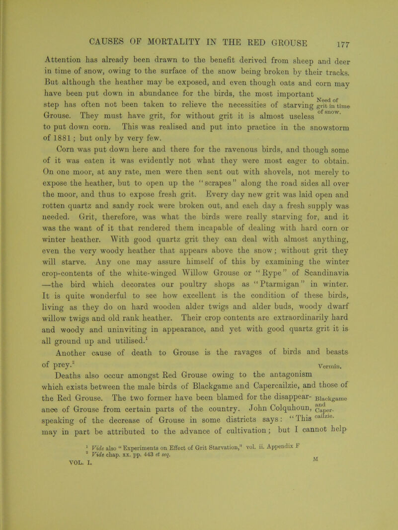 Attention has already been drawn to the benefit derived from sheep and deer in time of snow, owing to the surface of the snow being broken by their tracks. But although the heather may be exposed, and even though oats and corn may have been put down in abundance for the birds, the most important step has often not been taken to relieve the necessities of starving gritln time Grouse. They must have grit, for without grit it is almost useless ofs,low- to put down corn. This was realised and put into practice in the snowstorm of 1881 ; but only by very few. Corn was put down here and there for the ravenous birds, and though some of it was eaten it was evidently not what they were most eager to obtain. On one moor, at any rate, men were then sent out with shovels, not merely to expose the heather, but to open up the “scrapes” along the road sides all over the moor, and thus to expose fresh grit. Every day new grit was laid open and rotten quartz and sandy rock were broken out, and each day a fresh supply was needed. Grit, therefore, was what the birds Avere really starving for, and it was the want of it that rendered them incapable of dealing with hard corn or winter heather. With good quartz grit they can deal with almost anything, even the very woody heather that appears above the snow; without grit they will starve. Any one may assure himself of this by examining the winter crop-contents of the white-winged Willow Grouse or “ Rype ” of Scandinavia —the bird which decorates our poultry shops as “Ptarmigan” in winter. It is quite wonderful to see how excellent is the condition of these birds, living as they do on hard wooden alder twigs and alder buds, woody dwarf willow twigs and old rank heather. Their crop contents are extraordinarily hard and woody and uninviting in appearance, and yet with good quartz grit it is all ground up and utilised.1 Another cause of death to Grouse is the ravages of birds and beasts Of prey.2 Vermin. Deaths also occur amongst Red Grouse owing to the antagonism which exists between the male birds of Blackgame and Capercailzie, and those ol the Red Grouse. The two former have been blamed for the disappear- Blackgame ance of Grouse from certain parts of the country. John Colquhoun, ^aper- speaking of the decrease of Grouse in some districts says: “Thiscaizie' may in part be attributed to the advance of cultivation; but I cannot help 1 Vide alao “ Experiments on Effect of Grit Starvation,” vol. ii. Appendix F 2 Vide chap. xx. pp. 443 et seq.