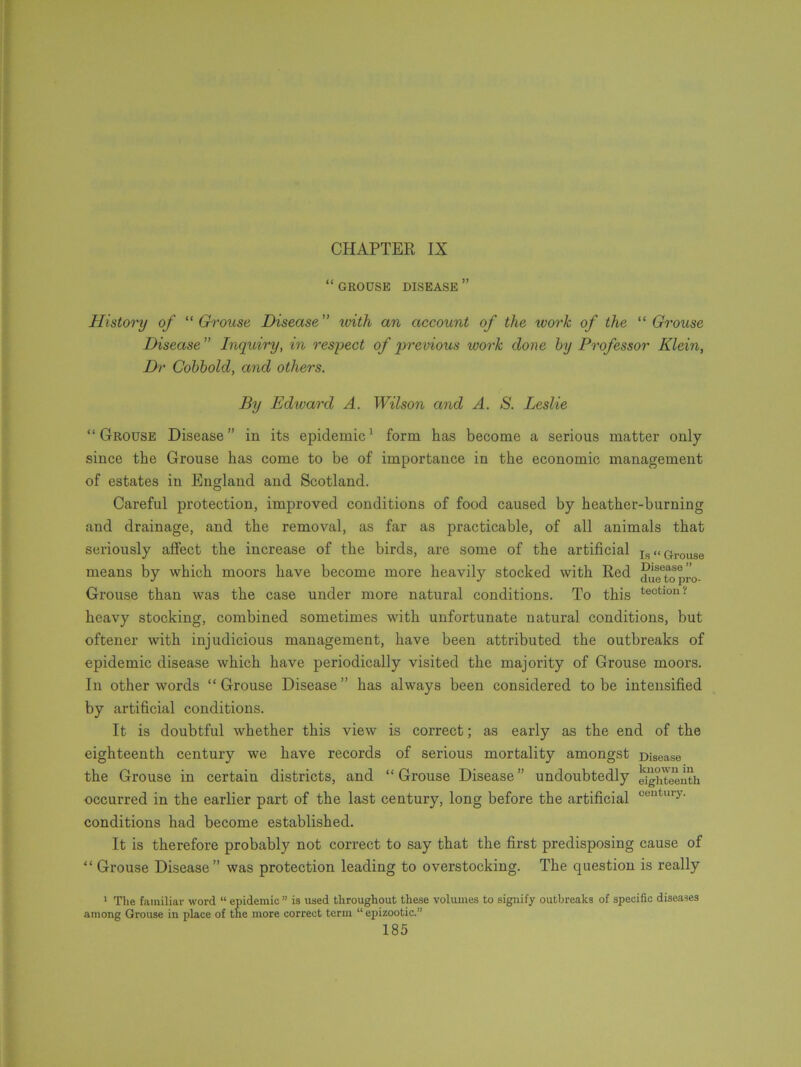 CHAPTER IX “ GROUSE DISEASE ” History of “Grouse Disease” with an account of the work of the “ Grouse Disease” Inquiry, in respect of previous ivorlc clone by Professor Klein, Dr Cobbold, and others. By Edward A. Wilson and A. S. Leslie “Grouse Disease” in its epidemic1 form has become a serious matter only since the Grouse has come to be of importance in the economic management of estates in England and Scotland. Careful protection, improved conditions of food caused by heather-burning and drainage, and the removal, as far as practicable, of all animals that seriously affect the increase of the birds, are some of the artificial i,s«G.rovlSe means by which moors have become more heavily stocked with Red dueTopr'o- Grouse than was the case under more natural conditions. To this tectiou? heavy stocking, combined sometimes with unfortunate natural conditions, but oftener with injudicious management, have been attributed the outbreaks of epidemic disease which have periodically visited the majority of Grouse moors. In other words “ Grouse Disease ” has always been considered to be intensified by artificial conditions. It is doubtful whether this view is correct; as early as the end of the eighteenth century we have records of serious mortality amongst Disease the Grouse in certain districts, and “ Grouse Disease ” undoubtedly eYghteeuth occurred in the earlier part of the last century, long before the artificial cen ury- conditions had become established. It is therefore probably not correct to say that the first predisposing cause of “ Grouse Disease” was protection leading to overstocking. The question is really 1 The familiar word “ epidemic” is used throughout these volumes to signify outbreaks of specific diseases among Grouse in place of the more correct term “ epizootic.”