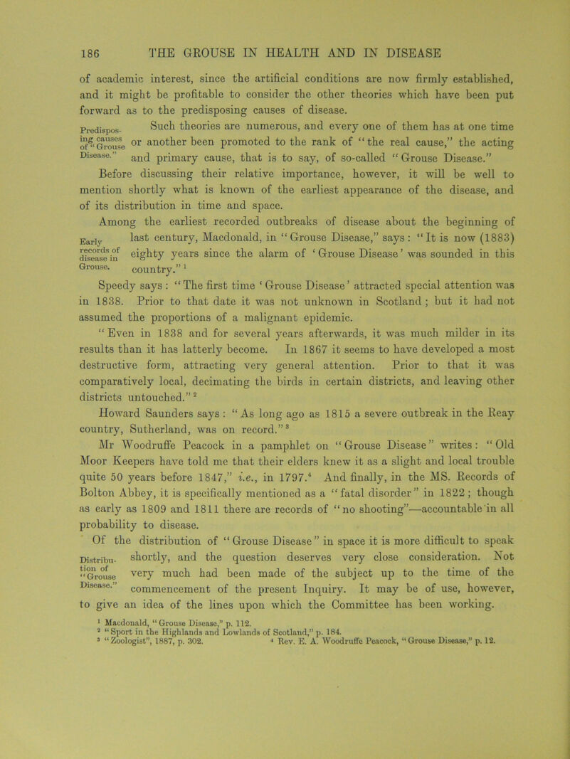 of academic interest, since the artificial conditions are now firmly established, and it might be profitable to consider the other theories which have been put forward as to the predisposing causes of disease. Predispos- Such theories are numerous, and every one of them has at one time or*Grouse or an°ther been promoted to the rank of “the real cause,” the acting Disease.’ and primary cause, that is to say, of so-called “ Grouse Disease.” Before discussing their relative importance, however, it will be well to mention shortly what is known of the earliest appearance of the disease, and of its distribution in time and space. Among the earliest recorded outbreaks of disease about the beginning of Ear]y last century, Macdonald, in “Grouse Disease,” says: “It is now (1883) disease5irf eighty years since the alarm of ‘ Grouse Disease ’ was sounded in this Grouse. country.”1 Speedy says : “The first time ‘ Grouse Disease’ attracted special attention was in 1838. Prior to that date it was not unknown in Scotland ; but it had not assumed the proportions of a malignant epidemic. “Even in 1838 and for several years afterwards, it was much milder in its results than it has latterly become. In 1867 it seems to have developed a most destructive form, attracting very general attention. Prior to that it was comparatively local, decimating the birds in certain districts, and leaving other districts untouched.” 2 Howard Saunders says : “As long ago as 1815 a severe outbreak in the Reav country, Sutherland, was on record.”3 Mr Woodruffe Peacock in a pamphlet on “Grouse Disease” writes: “Old Moor Keepers have told me that their elders knew it as a slight and local trouble quite 50 years before 1847,” i.e., in 1797.4 And finally, in the MS. Records of Bolton Abbey, it is specifically mentioned as a “fatal disorder” in 1822 ; though as early as 1809 and 1811 there are records of “no shooting”—accountable in all probability to disease. Of the distribution of “ Grouse Disease” in space it is more difficult to speak Distribu- shortly, and the question deserves very close consideration. Not “Grouse very much had been made of the subject up to the time of the Disease.” commencement of the present Inquiry. It may be of use, however, to give an idea of the lines upon which the Committee has been working. 1 Macdonald, “ Grouse Disease, p. 112. 2 “Sport in the Highlands and Lowlands of Scotland,” p. 18*4. 3 “Zoologist”, 1887, p. 302. * Rev. E. A. Woodruffe Peacock, “Grouse Disease,” p. 12.