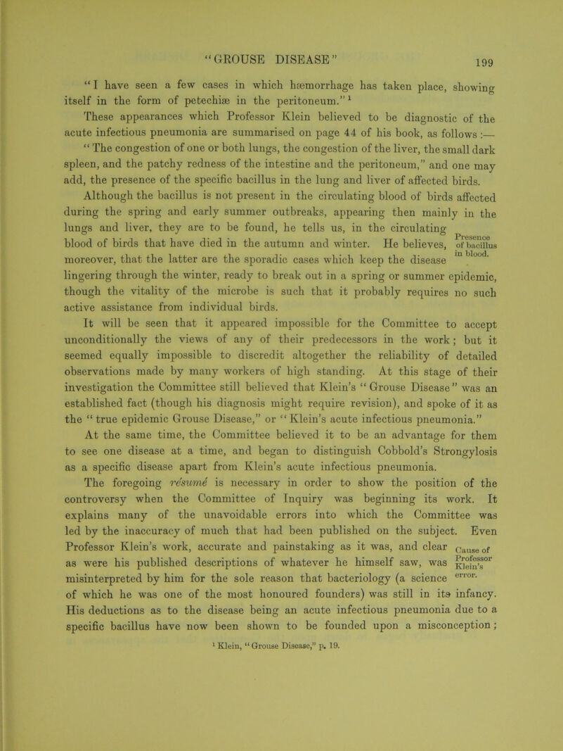 “ I have seen a few cases in which haemorrhage has taken place, showing itself in the form of petechue in the peritoneum.”1 These appearances which Professor Klein believed to be diagnostic of the acute infectious pneumonia are summarised on page 44 of his book, as follows: “ The congestion of one or both lungs, the congestion of the liver, the small dark spleen, and the patchy redness of the intestine and the peritoneum,” and one may add, the presence of the specific bacillus in the lung and liver of affected birds. Although the bacillus is not present in the circulating blood of birds affected during the spring and early summer outbreaks, appearing then mainly in the lungs and liver, they are to be found, he tells us, in the circulating- blood of birds that have died in the autumn and winter. He believes, of bacillus moreover, that the latter are the sporadic cases which keep the disease m blood' lingering through the winter, ready to break out in a spring or summer epidemic, though the vitality of the microbe is such that it probably requires no such active assistance from individual birds. It will be seen that it appeared impossible for the Committee to accept unconditionally the views of any of their predecessors in the work; but it seemed equally impossible to discredit altogether the reliability of detailed observations made by many workers of high standing. At this stage of their investigation the Committee still believed that Klein’s “ Grouse Disease” was an established fact (though his diagnosis might require revision), and spoke of it as the “true epidemic Grouse Disease,” or “Klein’s acute infectious pneumonia.” At the same time, the Committee believed it to be an advantage for them to see one disease at a time, and began to distinguish Cobbold’s Strongylosis as a specific disease apart from Klein’s acute infectious pneumonia. The foregoing resume is neeessary in order to show the position of the controversy when the Committee of Inquiry was beginning its work. It explains many of the unavoidable errors into which the Committee was led by the inaccuracy of much that had been published on the subject. Even Professor Klein’s work, accurate and painstaking as it was, and clear cause of as were his published descriptions of whatever he himself saw, was misinterpreted by him for the sole reason that bacteriology (a science error- of which he was one of the most honoured founders) was still in its infancy. His deductions as to the disease being an acute infectious pneumonia due to a specific bacillus have now been shown to be founded upon a misconception;