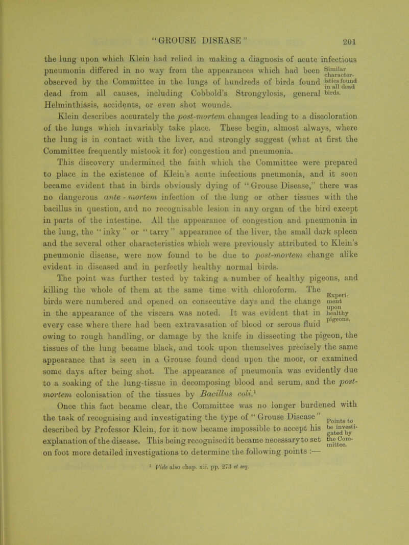 the lung upon which Klein had relied in making a diagnosis of acute infectious pneumonia differed in no way from the appearances which had been Similar r J 11 character- observed by the Committee in the lungs of hundreds of birds found jstiea found dead from all causes, including Cobbold’s Strongylosis, general birds- Helminthiasis, accidents, or even shot wounds. Klein describes accurately the post-mortem changes leading to a discoloration of the lungs which invariably take place. These begin, almost always, where the lung is in contact with the liver, and strongly suggest (what at first the Committee frequently mistook it for) congestion and pneumonia. This discovery undermined the faith which the Committee were prepared to place in the existence of Klein’s acute infectious pneumonia, and it soon became evident that in birds obviously dying of “ Grouse Disease,” there was no dangerous ante - mortem infection of the lung or other tissues with the bacillus in question, and no recognisable lesion in any organ of the bird except in parts of the intestine. All the appearance of congestion and pneumonia in the lung, the “ inky ” or “ tarry ” appearance of the liver, the small dark spleen and the several other characteristics which were previously attributed to Klein’s pneumonic disease, were now found to be due to post-mortem change alike evident in diseased and in perfectly healthy normal birds. The point was further tested by taking a number of healthy pigeons, and killing the whole of them at the same time with chloroform. The ° _ Experi- birds were numbered and opened on consecutive days and the change ment in the appearance of the viscera was noted. It was evident that in healthy every case where there had been extravasation of blood or serous fluid 1 owing to rough handling, or damage by the knife in dissecting the pigeon, the tissues of the lung became black, and took upon themselves precisely the same appearance that is seen in a Grouse found dead upon the moor, or examined some days after being shot. The appearance of pneumonia was evidently due to a soaking of the lung-tissue in decomposing blood and serum, and the post- moi'tem colonisation of the tissues by Bacillus coli.1 Once this fact became clear, the Committee was no longer burdened with the task of recognising and investigating the type of “ Grouse Disease” Pointsto described by Professor Klein, for it now became impossible to accept his explanation of the disease. This being recognisedit became necessaryto set ^Com- on foot more detailed investigations to determine the following points :— Vide also chap. xii. pp. 273 et seq. i