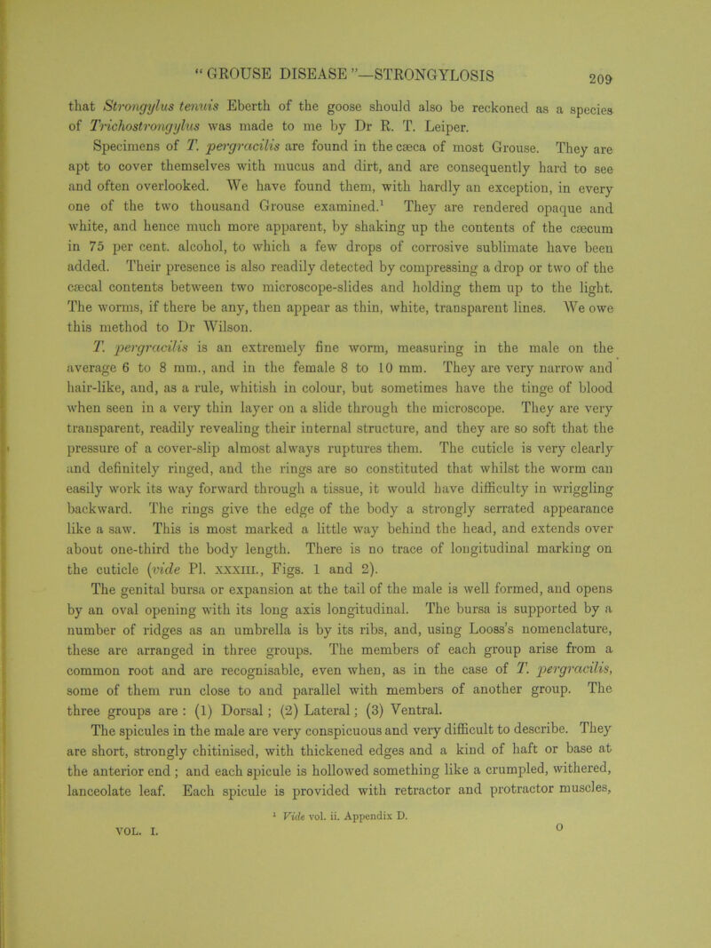 that Strongylus tenuis Ebertk of the goose should also be reckoned as a species of Trichostrongylus was made to me by Dr R. T. Leiper. Specimens of T. pergracilis are found in the caeca of most Grouse. They are apt to cover themselves with mucus and dirt, and are consequently hard to see and often overlooked. We have found them, with hardly an exception, in every one of the two thousand Grouse examined.1 They are rendered opaque and white, and hence much more apparent, by shaking up the contents of the caecum in 75 per cent, alcohol, to which a few drops of corrosive sublimate have been added. Their presence is also readily detected by compressing a drop or two of the caecal contents between two microscope-slides and holding them up to the light. The worms, if there be any, then appear as thin, white, transparent lines. We owe this method to Dr Wilson. T. pergracilis is an extremely fine worm, measuring in the male on the average 6 to 8 mm., and in the female 8 to 10 mm. They are very narrow and hair-like, and, as a rule, whitish in colour, but sometimes have the tinge of blood when seen in a very thin layer on a slide through the microscope. They are very transparent, readily revealing their internal structure, and they are so soft that the pressure of a cover-slip almost always ruptures them. The cuticle is very clearly and definitely ringed, and the rings are so constituted that whilst the worm can easily work its way forward through a tissue, it would have difficulty in wriggling backward. The rings give the edge of the body a strongly serrated appearance like a saw. This is most marked a little way behind the head, and extends over about one-third the body length. There is no trace of longitudinal marking on the cuticle (vide PI. xxxiil, Figs. 1 and 2). The genital bursa or expansion at the tail of the male is well formed, and opens by an oval opening with its long axis longitudinal. The bursa is supported by a number of ridges as an umbrella is by its ribs, and, using Looss’s nomenclature, these are arranged in three groups. The members of each group arise from a common root and are recognisable, even when, as in the case of T. pergracilis, some of them run close to and parallel with members of another group. The three groups are : (l) Dorsal ; (2) Lateral; (3) Ventral. The spicules in the male are very conspicuous and very difficult to describe. They are short, strongly chitinised, with thickened edges and a kind of haft or base at the anterior end ; and each spicule is hollowed something like a crumpled, withered, lanceolate leaf. Each spicule is provided with retractor and protractor muscles, 1 Vide vol. ii. Appendix D. VOL. I. 0