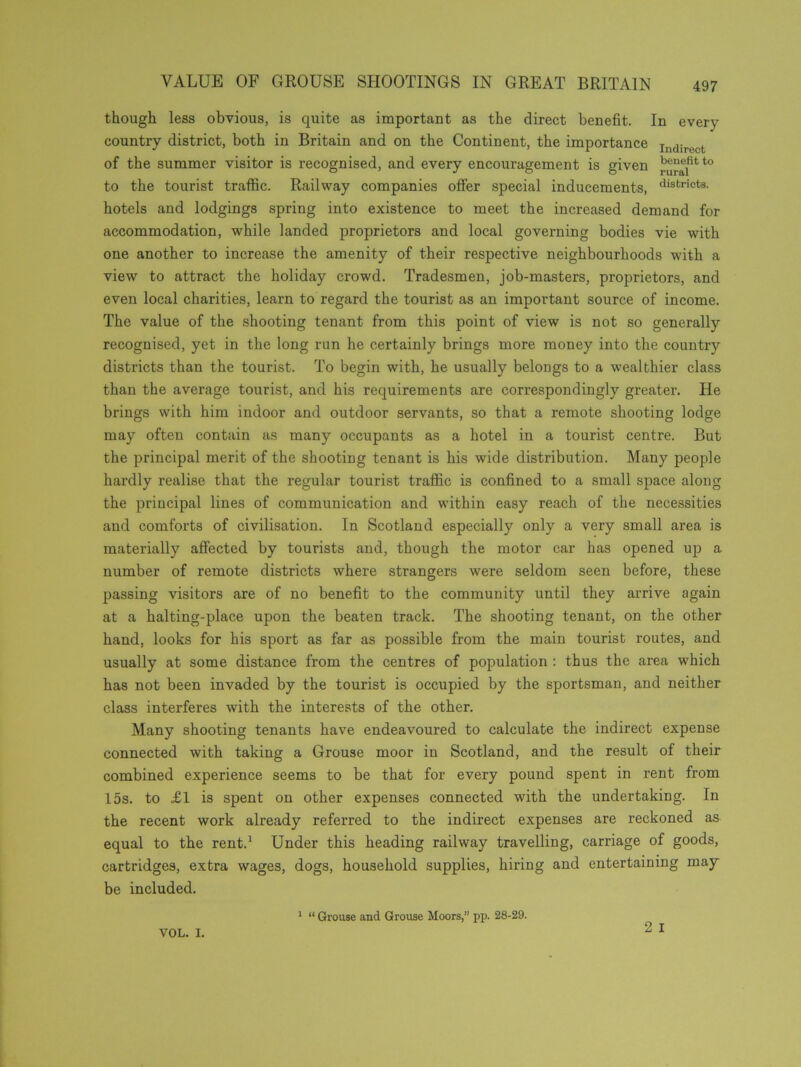 though less obvious, is quite as important as the direct benefit. In every country district, both in Britain and on the Continent, the importance Indirect of the summer visitor is recognised, and every encouragement is given to the tourist traffic. Railway companies offer special inducements, districts- hotels and lodgings spring into existence to meet the increased demand for accommodation, while landed proprietors and local governing bodies vie with one another to increase the amenity of their respective neighbourhoods with a view to attract the holiday crowd. Tradesmen, job-masters, proprietors, and even local charities, learn to regard the tourist as an important source of income. The value of the shooting tenant from this point of view is not so generally recognised, yet in the long run he certainly brings more money into the country districts than the tourist. To begin with, he usually belongs to a wealthier class than the average tourist, and his requirements are correspondingly greater. He brings with him indoor and outdoor servants, so that a remote shooting lodge may often contain as many occupants as a hotel in a tourist centre. But the principal merit of the shooting tenant is his wide distribution. Many people hardly realise that the regular tourist traffic is confined to a small space along the principal lines of communication and within easy reach of the necessities and comforts of civilisation. In Scotland especially only a very small area is materially affected by tourists and, though the motor car has opened up a number of remote districts where strangers were seldom seen before, these passing visitors are of no benefit to the community until they arrive again at a halting-place upon the beaten track. The shooting tenant, on the other hand, looks for his sport as far as possible from the main tourist routes, and usually at some distance from the centres of population : thus the area which has not been invaded by the tourist is occupied by the sportsman, and neither class interferes with the interests of the other. Many shooting tenants have endeavoured to calculate the indirect expense connected with taking a Grouse moor in Scotland, and the result of their combined experience seems to be that for every pound spent in rent from 15s. to £1 is spent on other expenses connected with the undertaking. In the recent work already referred to the indirect expenses are reckoned as equal to the rent.1 Under this heading railway travelling, carriage of goods, cartridges, extra wages, dogs, household supplies, hiring and entertaining may be included. 2 I VOL. I. 1 “ Grouse and Grouse Moors,” pp. 28-29.
