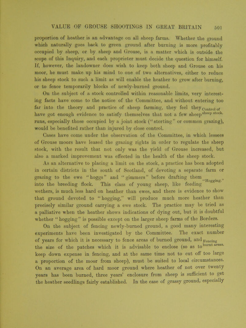 proportion of heather is an advantage on all sheep farms. Whether the ground which naturally goes back to green ground after burning is more profitably occupied by sheep, or by sheep and Grouse, is a matter which is outside the scope of this Inquiry, and each proprieter must decide the question for himself. If, however, the landowner does wish to keep both sheep and Grouse on his moor, he must make up his mind to one of two alternatives, either to reduce his sheep stock to such a limit as will enable the heather to grow after burning, or to fence temporarily blocks of newly-burned ground. On the subject of a stock controlled within reasonable limits, very interest- ing facts have come to the notice of the Committee, and without entering too far into the theory and practice of sheep farming, they feel they Control of have got enough evidence to satisfy themselves that not a few sheepsheep stock- runs, especially those occupied by a joint stock (“storting” or common grazing), would be benefited rather than injured by close control. Cases have come under the observation of the Committee, in which lessees of Grouse moors have leased the grazing rights in order to regulate the sheep stock, with the result that not only was the yield of Grouse increased, but also a marked improvement was effected in the health of the sheep stock. As an alternative to placing a limit on the stock, a practice has been adopted in certain districts in the south of Scotland, of devoting a separate farm or grazing to the ewe “hoggs” and “gimmers” before drafting them f & . 66 . & & “Hogging.” into the breeding flock. This class of young sheep, like feeding- wethers, is much less hard on heather than ewes, and there is evidence to show that ground devoted to “ hogging,” will produce much more heather than precisely similar ground carrying a ewe stock. The practice may be tried as a palliative when the heather shows indications of dying out, but it is doubtful whether “ hogging ” is possible except on the larger sheep farms of the Borders. On the subject of fencing newly-burned ground, a good many interesting experiments have been investigated by the Committee. The exact number of years for which it is necessary to fence areas of burned ground, andFeucing the size of the patches which it is advisable to enclose (so as toburut areas- keep down expense in fencing, and at the same time not to cut off too large a proportion of the moor from sheep), must be suited to local circumstances. On an average area of hard moor ground where heather of not over twenty years has been burned, three years’ enclosure from sheep is sufficient to get the heather seedlings fairly established. In the case of grassy ground, especially
