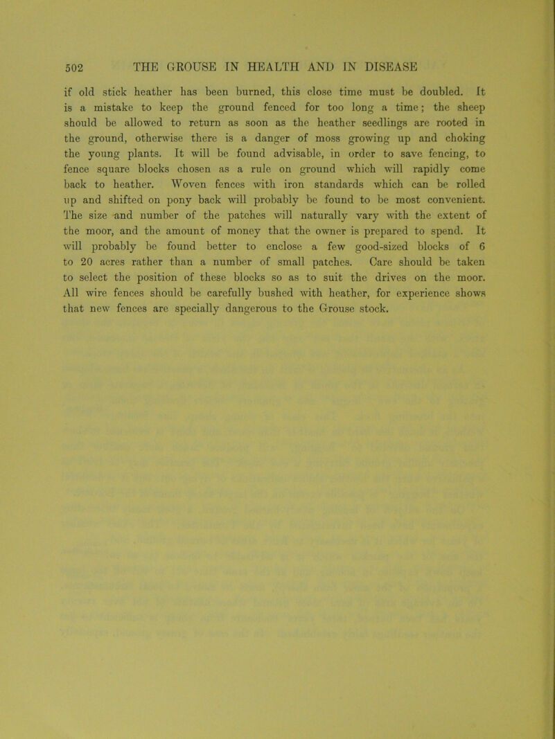 if old stick heather has been burned, this close time must be doubled. It is a mistake to keep the ground fenced for too long a time; the sheep should be allowed to return as soon as the heather seedlings are rooted in the ground, otherwise there is a danger of moss growing up and choking the young plants. It will be found advisable, in order to save fencing, to fence square blocks chosen as a rule on ground which will rapidly come back to heather. Woven fences with iron standards which can be rolled up and shifted on pony back will probably be found to be most convenient. The size and number of the patches will naturally vary with the extent of the moor, and the amount of money that the owner is prepared to spend. It will probably be found better to enclose a few good-sized blocks of 6 to 20 acres rather than a number of small patches. Care should be taken to select the position of these blocks so as to suit the drives on the moor. All wire fences should be carefully bushed with heather, for experience shows that new fences are specially dangerous to the Grouse stock.