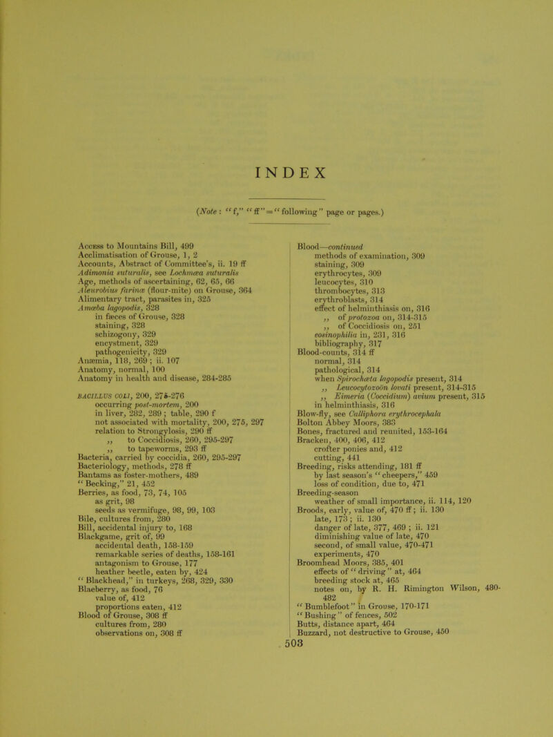 INDEX {Note : “ f,” “ff” = “ following” page or pages.) Access to Mountains Bill, 499 Acclimatisation of Grouse, 1, 2 Accounts, Abstract of Committee’s, ii. 19 ff Adimonia suturalis, see Lochmoea suturalis Age, methods of ascertaining, (52, 65, 66 Aleurobius farinoe (flour-mite) on Grouse, 364 Alimentary tract, parasites in, 325 Amoeba lagopodis, 328 in feces of Grouse, 328 staining, 328 schizogony, 329 encystment, 329 pathogenicity, 329 Anaemia, 118, 269 ; ii. 107 Anatomy, normal, 100 Anatomy in health and disease, 284-285 BACILLUS COLI, 200, 270-276 occurring post-mortem, 200 in liver, 282, 289 ; table, 290 f not associated with mortality, 200, 275, 297 relation to Strongylosis, 290 ff ,, to Coccidiosis, 260, 295-297 ,, to tapeworms, 293 ff Bacteria, carried by coccidia, 260, 295-297 Bacteriology, methods, 278 ff Bantams as foster-mothers, 489 “ Becking,” 21, 452 Berries, as food, 73, 74, 105 as grit, 98 seeds as vermifuge, 98, 99, 103 Bile, cultures from, 280 Bill, accidental injury to, 168 Blackgame, grit of, 99 accidental death, 158-159 remarkable series of deaths, 158-161 antagonism to Grouse, 177 heather beetle, eaten by, 424 “ Blackhead,” in turkeys, 268, 329, 330 Blaeberry, as food, 76 value of, 412 proportions eaten, 412 Blood of Grouse, 308 ff cultures from, 280 observations on, 308 ff Blood—continued methods of examination, 309 staining, 309 erythrocytes, 309 leucocytes, 310 thrombocytes, 313 eryth roblasts, 314 effect of helminthiasis on, 316 ,, of protozoa on, 314-315 ,, of Coccidiosis on, 251 eosinophilia in, 231, 316 bibliography, 317 Blood-counts, 314 ff norma], 314 pathological, 314 when Spirocfurtu lagopodis present, 314 ,, Leucocytozoon lovuti present, 314-315 „ Eimeria {Coccidium) avium present, 315 in helminthiasis, 316 Blow-fly, see Calliphora erythrocephala Bolton Abbey Moors, 383 Bones, fractured and reunited, 153-164 Bracken, 400, 406, 412 crofter ponies and, 412 cutting, 441 Breeding, risks attending, 181 ff by last season’s “ cheepers,” 459 loss of condition, due to, 471 Breeding-season weather of small importance, ii. 114, 120 Broods, early, value of, 470 ff; ii. 130 late, 173 ; ii. 130 danger of late, 377, 469 ; ii. 121 diminishing value of late, 470 second, of small value, 470-471 experiments, 470 Broomliead Moors, 385, 401 effects of “ driving ” at, 464 breeding stock at, 465 notes on, by R. H. Rimington Wilson, 480- 482 “ Bumblefoot” in Grouse, 170-171 “Bushing” of fences, 502 Butts, distance apart, 464 Buzzard, not destructive to Grouse, 450