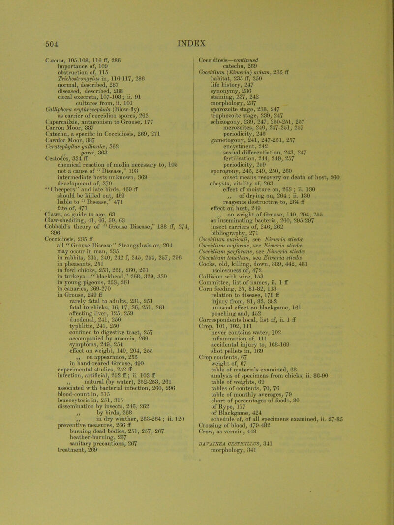 Cjecum, 105-108, 110 ff, 280 importance of, 109 obstruction of, 115 Trichostrongylus in, 110-117, 280 normal, described, 287 diseased, described, 288 caocal execreta, 107-108 ; ii. 91 cultures from, ii. 101 Oalliphora erythracephala (Blow-fly) as carrier of coccidian spores, 262 C apercailzie, antagonism to Grouse, 177 Carrou Moor, 387 Catechu, a specific in Coccidiosis, 209, 271 Cawdor Moor, 387 Ceratophyllus gallinulce, 302 ,, garei, 363 Cestodes, 334 ff chemical reaction of media necessary to, 105 not a cause of “ Disease,” 193 intermediate hosts unknown, 369 development of, 370 “ Cheepers ” and late birds, 469 ff should be killed out, 469 liable to “Disease,” 471 fate of, 471 Claws, as guide to age, 63 Claw-shedding, 41, 46, 50, 63 Cobbold’s theory of “Grouse Disease,” 188 If, 274, 396 Coccidiosis, 235 ff all “Grouse Disease” Strongylosis or, 204 may occur in man, 235 in rabbits, 235, 240, 242 f, 245, 254, 257, 296 in pheasants, 251 in fowl chicks, 253, 259, 260, 261 in turkeys—“blackhead,” 268, 329, 330 in young pigeons, 253, 261 in canaries, 269-270 in Grouse, 249 ff rarely fatal to adults, 231, 251 fatal to chicks, 10, 17, 36, 251, 261 affecting liver, 125, 259 duodenal, 241, 250 typhlitic, 241, 250 confined to digestive tract, 257 accompanied by anaemia, 269 symptoms, 249, 254 effect on weight, 140, 204, 255 ,, on appearance, 255 in hand-reared Grouse, 490 experimental studies, 252 ff infection, artificial, 252 ff; ii. 103 ff ,, natural (by water), 252-253, 261 associated with bacterial infection, 260, 296 blood-count in, 315 leucocytosis in, 251, 315 dissemination by insects, 246, 262 ,, by birds, 268 ,, in dry weather, 263-264 ; ii. 120 preventive measures, 266 ff burning dead bodies, 251, 257, 267 heather-burning, 207 sanitary precautions, 267 treatment, 209 Coccidiosis—continued catechu, 269 Goccidium (Kimeriu) avium, 235 ff habitat, 235 ff, 250 life history, 247 synonymy, 236 staining, 237, 242 morphology, 237 sporozoite stage, 238, 247 trophozoite stage, 239, 247 schizogony, 239, 247, 250-251, 257 merozoites, 240, 247-251, 257 periodicity, 246 gametogony, 241, 247-251, 257 encystment, 242 sexual differentiation, 243, 247 fertilisation, 244, 249, 257 periodicity, 259 sporogony, 245, 249, 250, 260 onset means recovery or death of host, 260 oocysts, vitality of, 263 effect of moisture on, 203 ; ii. 130 ,, of drying on, 264 ; ii. 130 reagents destructive to, 264 ff effect on host, 249 ,, on weight of Grouse, 140, 204, 255 as inseminating bacteria, 260, 295-297 insect carriers of, 240, 202 bibliography, 271 Goccidium cuniculi, see Eimeria utiedce Goccidium ovforme, see Eimeria stiedee Goccidium perforans, see Eimeria stiedee Goccidium tenellum, see Eimeria stiedee Cocks, old, killing, down, 389, 442, 481 uselessness of, 472 Collision with wire, 153 Committee, list of names, ii. 1 ff Corn feeding, 25, 81-82, 113 relation to disease, 178 ff injury from, 81, 82, 382 unusual effect on blackgame, 161 poaching and, 452 Correspondents local, list of, ii. 1 ff Crop, 101, 102, 111 never contains water, 102 inflammation of. 111 accidental injury to, 168-169 shot pellets in, 169 Crop contents, 67 weight of, 67 table of materials examined, 68 analysis of specimens from chicks, ii. 86-90 table of weights, 69 tables of contents, 70, 76 table of monthly averages, 79 chart of percentages of foods, 80 of Rvpe, 177 of Blackgame, 424 schedule of, of all specimens examined, ii. 27-85 Crossing of blood, 479-482 Crow, as vermin, 448 DAVAINEA OESTIGILLUS, 341 morphology, 341
