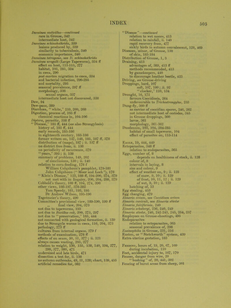 Davainea cesticillus—continued rare in Grouse, 342 intermediate host, 342 Davainea echinohothrida, 339 lesions produced by, 339 similarity to tuberculosis, 340 economic importance, 340 Davainea tetragona, see D. echinohothrida Davainea urogalli (Large Tapeworm), 334 If effect on host, 113-115, 277 habitat, 105, 285, 334 in circa, 290 post-mortem migration to cajca, 334 and bacterial infection, 290-295 and mortality, 295 seasonal prevalence, 297 ff morphology, 336 sexual organs, 337 intermediate host not discovered, 338 Dew, 94 Dew-pans, 389 Diarrhoea, “ white,” 259, 260, 268 Digestion, process of, 105 ff chemical reactions in, 104-106 lHptera, parasitic, 358 ff “ Disease,” 185 ff, 444 (see also Strongylosis) history of, 185 ff, 444 early records, 185-186 ill eighteenth century, 185-186 former writers on, 147, 148, 185, 187 ff, 378 distribution of (maps), 187 ; ii. 137 ff no district free from, ii. 138 no periodicity of recurrence, 379 “ years,” 395 ; ii. 138 summary of problems, 149, 202 of conclusions, 150 ; ii. 140 relation to corn-feeding, 178 f William Colquhoun’s pamphlet, 179-181 John Colquhoun (“ Moor and Loch”), 178 “Klein’s Disease,” 123, 188 ff, 194-200, 274, 379 not met with in Inquiry, 200, 204, 299, 379 Cobbold’s theory, 188 ff, 194, 274, 396 other views, 188-197, 378-382 Tom Speedy, 181, 193, 195 Dr Andrew Wilson, 195-196 Tegetmeier’s theory, 490 Committee’s provisional view, 189-190, 199 ff ,, final view, 204, 373 not due to tapeworms, 193 not due to Bucillus coli, 200, 275, 297 not due to “ preservation,” 185, 444 not connected with geological formation, ii. 139 due to Strongyle worms in cieca, 116, 204, 373 pathology, 273 ff cultures from internal organs, 279 f methods of examination, 278 ff effects of on sexes, 50, 51, 377 ; ii- 121 always causes wasting, 205, 277 relation to weight, 130, 135, 138, 140, 194, 277, 299, 377, 380, 471 undersized and late birds, 471 dissection a test for, ii. 138 no autumn outbreaks, 49, 51, 128; chart, 139,455 artificial remedies for, 382 “ Disease ”—continued relation to wet moors, 413 relation to rainfall, ii. 140 rapid recovery from, 477 sickly birds in autumn convalescent, 128, 469 Diseases, minor, of Grouse, 150 of skin, 183-184 Distribution of Grouse, 1,3 Draining, 413 advantages of, 389, 413 ff methods recommended, 413 by gamekeepers, 440 to discourage heather beetle, 423 Driving, see Grouse-driving Droppings, hard, 107 soft, 107, 180 ; Ji. 92 “docker,” 110, 134 Drought, 16, 172 favours Coccidiosis, 264 unfavourable to Trichostrongylus, 233 Dung-fly, 360 ff as carrier of coecidian spores, 246, 262 not intermediate host of cestodes, 345 in Grouse droppings, 360 larva;, 361 morphology, 361-362 Duodenum, 103, 104, 284-285 habitat of small tapeworm, 104 effect of parasites on, 113-114 Eagle, 19, 444, 449 Ectoparasites, 348 ff relation to endoparasites, 365 Eggs, number of, 8 depends on healthiness of stock, ii. 128 colour of, 8 intervals in laying, 8 size and colour, 9 effect of weather on, 9 ; ii. 128 of snow, 9, 10; ii. 129 of frost, 10, 11, 12 ; ii. 129 of wet, 9, 10 ; ii. 129 hatching of, 13 Egg stealing, 453 Egg changing, 479 Eimeria avium, see Coccidium avium Eimeria cuniculi, see Eimeria stiedat Eimeria falciformis, 240 Eimeria schubergi, 236, 240, 249 Eimeria stiedcc, 240, 242-243, 245, 254, 257 Employees on Grouse-shootings, 495 Endoparasites relation to ectoparasites, 365 seasonal prevalence of, 298 Eosinophilia in Grouse, 231, 316 Eustou, or “ Stetchworth ” system, 439 Extra-uterine gestation, 183 Feeding, hours of, 19, 20, 67, 109 during incubation, 110 Feet, accidental injury to, 167, 170 Fences, danger from wire, 20 “bushing” of, 20, 441, 502 Fencing of burnt areas from sheep, 501