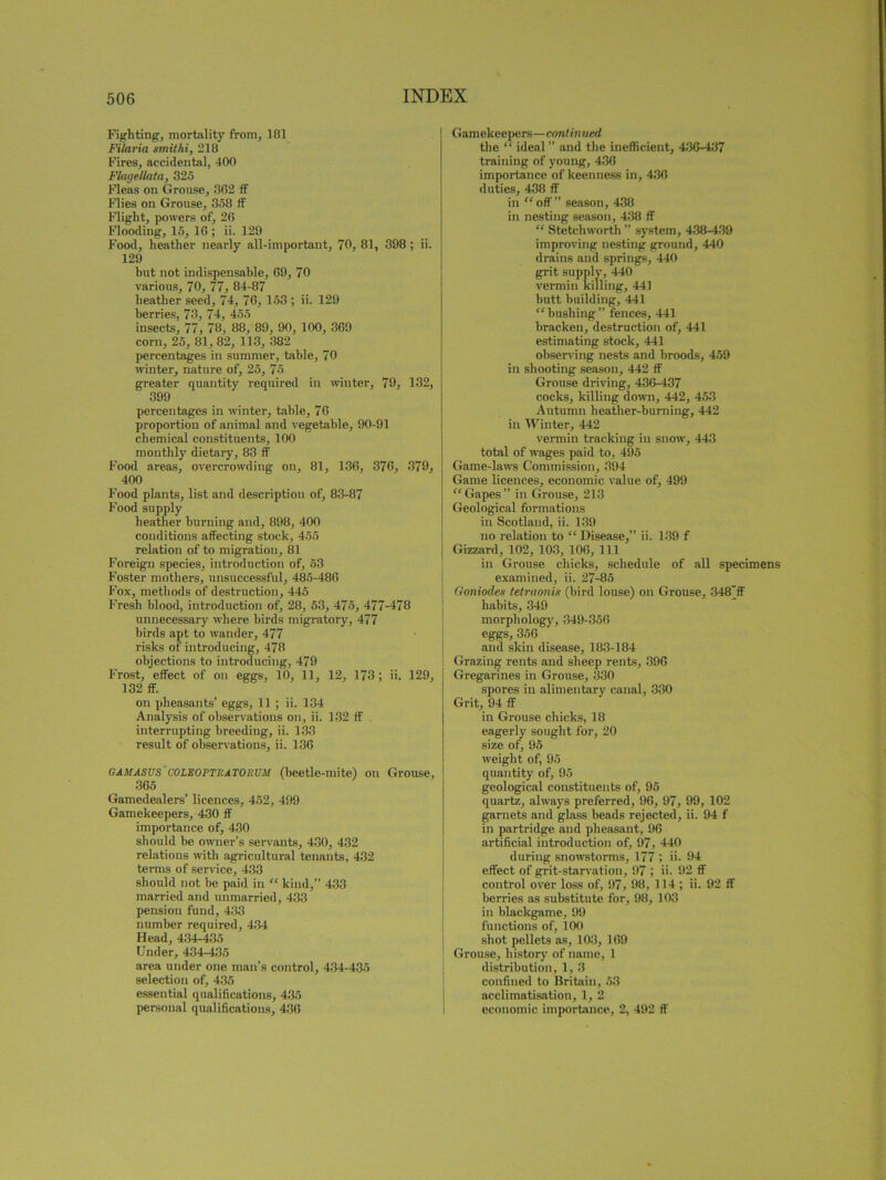 Fighting, mortality from, 181 Filaria xmithi, 218 Fires, accidental, 400 Flugellata, 325 Fleas on Grouse, 362 ff Flies on Grouse, 358 if Flight, powers of, 26 Flooding, 15, 16 ; ii. 129 Food, heather nearly all-important, 70, 81, 398 ; ii. 129 hut not indispensable, 69, 70 various, 70, 77, 84-87 heather seed, 74, 76, 153 ; ii. 129 berries, 73, 74, 455 insects, 77, 78, 88, 89, 90, 100, 369 corn, 25, 81, 82, 113, 382 percentages in summer, table, 70 winter, nature of, 25, 75 greater quantity required in winter, 79, 132, 399 percentages in winter, table, 76 proportion of animal and vegetable, 90-91 chemical constituents, 100 monthly dietary, 83 ff Food areas, overcrowding on, 81, 136, 376, 379, 400 Food plants, list and description of, 83-87 Food supply heather burning and, 898, 400 conditions affecting stock, 455 relation of to migration, 81 Foreign species, introduction of, 53 Foster mothers, unsuccessful, 485-486 Fox, methods of destruction, 445 Fresh blood, introduction of, 28, 53, 475, 477-478 unnecessary where birds migratory, 477 birds apt to wander, 477 risks of introducing, 478 objections to introducing, 479 Frost, effect of on eggs, 10, 11, 12, 173 ; ii. 129, 132 ff. on pheasants’ eggs, 11 ; ii. 134 Analysis of observations on, ii. 132 ff interrupting breeding, ii. 133 result of observations, ii. 136 gam ASUS' COLBOPTIIATOIIUM (beetle-mite) on Grouse, 365 Gamedealers’ licences, 452, 499 Gamekeepers, 430 ff importance of, 430 should be owner’s servants, 430, 432 relations with agricultural tenants, 432 terms of service, 433 should not be paid in “ kind,” 433 married and unmarried, 433 pension fund, 433 number required, 434 Head, 434-435 Under, 434-435 area under one man’s control, 434-435 selection of, 435 essential qualifications, 435 personal qualifications, 436 Gamekeepers—continued the “ ideal ” and the inefficient, 436-437 training of young, 436 importance of keenness in, 436 duties, 438 ff in “off” season, 438 in nesting season, 438 ff “ Stetchworth ” system, 438-439 improving nesting ground, 440 drains and springs, 440 grit supply, 440 vermin killing, 441 butt building, 441 “ bushing ” fences, 441 bracken, destruction of, 441 estimating stock, 441 observing nests and broods, 459 in shooting season, 442 ff Grouse driving, 436-437 cocks, killing down, 442, 453 Autumn heather-burning, 442 in Winter, 442 vermin tracking in snow, 443 total of wages paid to, 495 Game-laws Commission, 394 Game licences, economic value of, 499 “Gapes” in Grouse, 213 Geological formations in Scotland, ii. 139 no relation to “ Disease,” ii. 139 f Gizzard, 102, 103, 106, 111 in Grouse chicks, schedule of all specimens examined, ii. 27-85 Goniodes tetraonis (bird louse) on Grouse, 348”ff habits, 349 morphology, 349-356 eggs, 356 and skin disease, 183-184 Grazing rents and sheep rents, 396 Gregarines in Grouse, 330 spores in alimentary canal, 330 Grit, 94 ff in Grouse chicks, 18 eagerly sought for, 20 size of, 95 weight of, 95 quantity of, 95 geological constituents of, 95 quartz, always preferred, 96, 97, 99, 102 garnets and glass beads rejected, ii. 94 f in partridge and pheasant, 96 artificial introduction of, 97, 440 during snowstorms, 177 ; ii. 94 effect of grit-starvation, 97 ; ii. 92 ff control over loss of, 97, 98, 114 ; ii. 92 ff berries as substitute for, 98, 103 in blackgame, 99 functions of, 100 shot pellets as, 103, 169 Grouse, history of name, 1 distribution, 1, 3 confined to Britain, 53 acclimatisation, 1,2 economic importance, 2, 492 ff