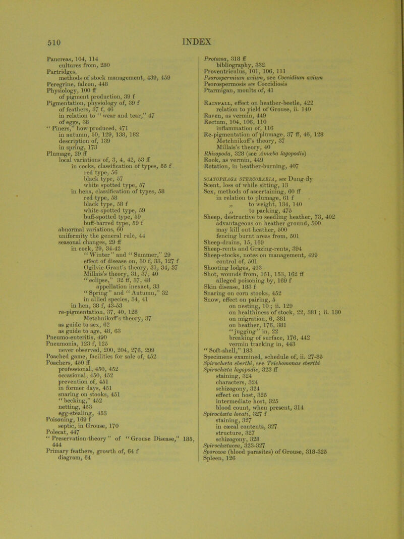 Pancreas, 104, 114 cultures from, 280 Partridges, methods of stock management, 439, 459 Peregrine, falcon, 448 Physiology, 100 ff of pigment production, 39 f Pigmentation, physiology of, 39 f of feathers, 37 f, 40 in relation to “wear and tear,” 47 of eggs, 38 “ Piuers,” how produced, 471 in autumn, 50, 129, 138, 182 description of, 139 in spring, 173 Plumage, 29 ff local variations of, 3, 4, 42, 53 if in cocks, classification of types, 55 f red type, 56 black type, 57 white spotted type, 57 in hens, classification of types, 58 red type, 58 black type, 58 f white-spotted type, 59 buff-spotted type, 59 buff-barred type, 59 f abnormal variations, 60 uniformity the general rule, 44 seasonal changes, 29 ff in cock, 29, 34-42 “ Winter ” and “ Summer,” 29 effect of disease on, 30 f, 33, 127 f Ogilvie-Grant’s theory, 31, 34, 37 Millais’s theory, 31, 37, 40 “eclipse,” 32 ff, 37, 48 appellation inexact, 33 “Spring” and “Autumn,” 32 in allied species, 34, 41 in hen, 38 f, 43-53 re-pigmentation, 37, 40, 128 MetchnikoiFs theory, 37 as guide to sex, 62 as guide to age, 48, 63 Pneumo-enteritis, 490 Pneumonia, 123 f, 125 never observed, 200, 204, 276, 299 Poached game, facilities for sale of, 452 Poachers, 450 ff professional, 450, 452 occasional, 450, 452 prevention of, 451 in former days, 451 snaring on stooks, 451 “ becking,” 452 netting, 453 egg-stealing, 453 Poisoning, 169 f septic, in Grouse, 170 Polecat, 447 “ Preservation theory ” of “ Grouse Disease,” 185, 444 Primary feathers, growth of, 64 f diagram, 64 Protozoa, 318 ff bibliography, 332 Proventriculus, 101, 106, 111 Psorospermium avium, see Coccidium avium Psorospermosis see Coccidiosis Ptarmigan, moults of, 41 Rainfall, effect on heather-beetle, 422 relation to yield of Grouse, ii. 140 Raven, as vermin, 449 Rectum, 104, 106, 110 inflammation of, 116 Re-pigmentation of plumage, 37 ff, 46, 128 MetchnikofFs theory, 37 Millais’s theory, 40 Rhizopoda, 328 (see Amteba lagopodis) Rook, as vermin, 449 Rotation, in heather-burning, 407 SC A TOP HA GA STERCORARIA, see Duilg-fly Scent, loss of while sitting, 13 Sex, methods of ascertaining, 60 ff in relation to plumage, 61 f „ to weight, 134, 140 ,, to packing, 475 Sheep, destructive to seedling heather, 73, 402 advantageous on heather ground, 500 may kill out heather, 500 fencing burnt areas from, 501 Sheep-drains, 15, 169 Sheep-rents and Grazing-rents, 394 Sheep-stocks, notes on management, 499 control of, 501 Shooting lodges, 493 Shot, wounds from, 151, 153, 162 ff alleged poisoning by, 169 f Skin disease, 183 f Snaring on corn stooks, 452 Snow, effect on pairing, 5 on nesting, 10 ; ii. 129 on healthiness of stock, 22, 381 ; ii. 130 on migration, 6, 381 on heather, 176, 381 “jugging” I, 22 breaking of surface, 176, 442 vermin tracking in, 443 “ Soft-shell,” 183 Specimens examined, schedule of, ii. 27-85 Spirochceta eberthi, see Trichomonas eberthi \ Spirochceta lagopodis, 323 ff staining, 324 characters, 324 schizogony, 324 effect on host, 325 intermediate host, 325 blood count, when present, 314 Spirochceta lovati, 327 f staining, 327 in ciKcal contents, 327 structure, 327 schizogony, 328 Spirochaitacea, 323-327 Sporozoa (blood parasites) of Grouse, 318-325 Spleen, 126