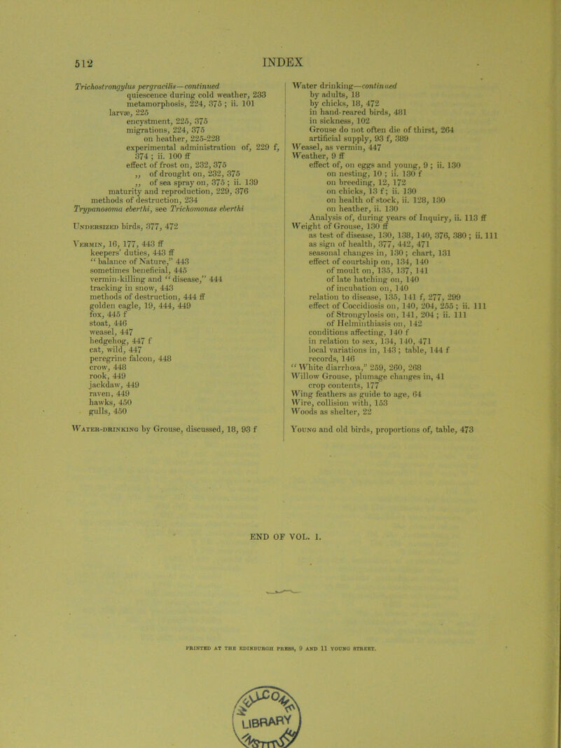 Trichostrongylus pergracilix—continued quiescence during cold weather, 233 metamorphosis, 224, 375 ; ii. 101 larvae, 225 encystment, 225, 375 migrations, 224, 375 on heather, 225-228 experimental administration of, 229 f, 374 ; ii. 100 ff effect of frost on, 232, 375 ,, of drought on, 232, 375 ,, of sea spray on, 375 ; ii. 139 maturity and reproduction, 229, 376 methods of destruction, 234 Trypanosoma eberthi, see Trichomonas eberthi Undersized birds, 377, 472 Vermin, 16, 177, 443 ff keepers’ duties, 443 ff “ balance of Nature,” 443 sometimes beneficial, 445 vermin-killing and “ disease,” 444 tracking in snow, 443 methods of destruction, 444 ff golden eagle, 19, 444, 449 fox, 445 f stoat, 446 weasel, 447 hedgehog, 447 f cat, wild, 447 peregrine falcon, 448 crow, 448 rook, 449 jackdaw, 449 raven, 449 hawks, 450 gulls, 450 Water-drinking by Grouse, discussed, 18, 93 f Water drinking—continued by adults, 18 by chicks, 18, 472 in hand-reared birds, 481 in sickness, 102 Grouse do not often die of thirst, 264 artificial supply, 93 f, 389 Weasel, as vermin, 447 Weather, 9 ff effect of, on eggs and young, 9 ; ii. 130 on nesting, 10 ; ii. 130 f on breeding, 12, 172 on chicks, 13 f; ii. 130 on health of stock, ii. 128, 130 on heather, ii. 130 Analysis of, during years of Inquiry, ii. 113 ff Weight of Grouse, 130 ff as test of disease, 130, 138, 140, 376, 380 ; ii. Ill as sign of health, 377, 442, 471 seasonal changes in, 130 ; chart, 131 effect of courtship on, 134, 140 of moult on, 135, 137, 141 of late hatching on, 140 of incubation on, 140 relation to disease, 135, 141 f, 277, 299 effect of Coccidiosis on, 140, 204, 255 ; ii. Ill of Strongylosis on, 141, 204 ; ii. Ill of Helminthiasis on, 142 conditions affecting, 140 f in relation to sex, 134, 140, 471 local variations in, 143 ; talile, 144 f records, 146 “ White diarrhoea,” 259, 260, 268 Willow Grouse, plumage changes in, 41 crop contents, 177 Wing feathers as guide to age, 64 Wire, collision with, 153 Woods as shelter, 22 Young and old birds, proportions of, table, 473 END OF VOL. 1. l’KINTED AT THE EDINBURGH TRESS, 9 AND 11 YOUNO STREET.