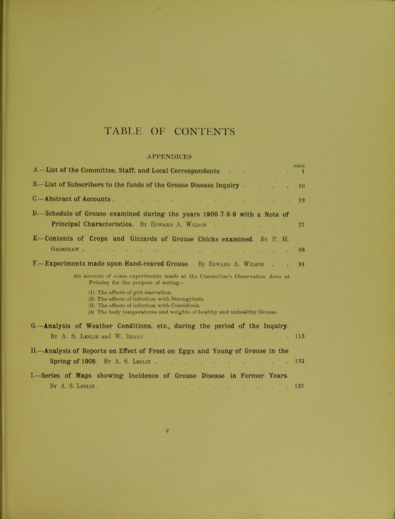 TABLE OF CONTENTS APPENDICES . PAGE A. —List of the Committee, Staff, and Local Correspondents ... .1 B. —List of Subscribers to the funds of the Grouse Disease Inquiry 10 C. —Abstract of Accounts 19 D. —Schedule of Grouse examined during the years 1906 7 8 9 with a Note of Principal Characteristics. By Edward A. Wilson 27 E. —Contents of Crops and Gizzards of Grouse Chicks examined. By P. H. Grimshaw 86 F. —Experiments made upon Hand-reared Grouse. By Edward A. Wilson . . 91 An account of some experiments made at the Committee’s Observation Area at Frimley for the purpose of noting— (1) The effects of grit starvation. (2) The effects of infection with Strongylosis. (3) The effects of infection with Coccidiosis. (4) The body temperatures and weights of healthy and unhealthy Grouse. G. —Analysis of Weather Conditions, etc., during the period of the Inquiry. By A. S. Leslie and W. Berry . . . 113 H. — Analysis of Reports on Effect of Frost on Eggs and Young of Grouse in the Spring of 1908. By A. S. Leslie 132 I. —Series of Maps showing Incidence of Grouse Disease in Former Years. By A. S. Leslie 137