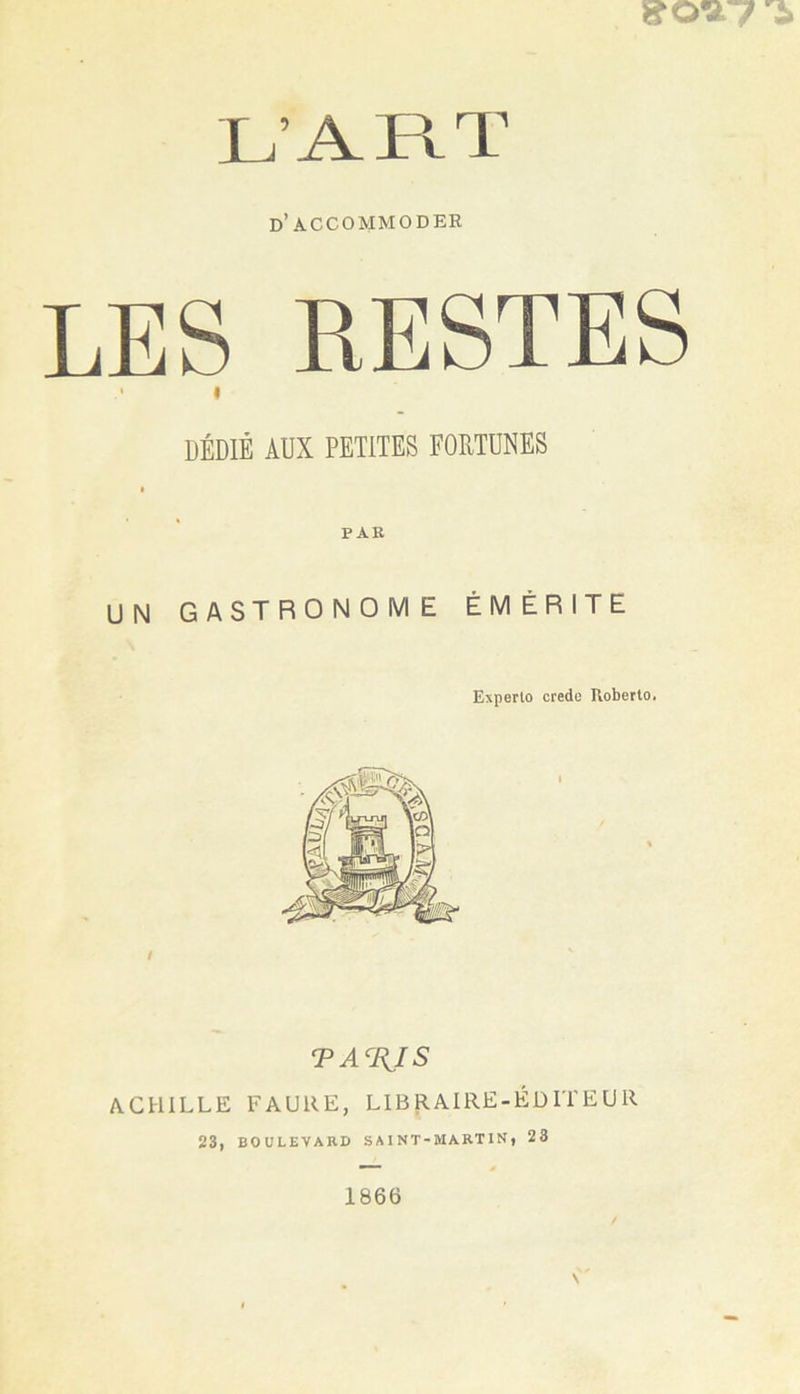 d’accommoder LES RESTES I DÉDIÉ AUX PETITES FORTUNES I PAR UN GASTRONOME ÉMÉRITE Experlo crede RobertOi TA%IS ACHILLE FAURE, LIBRAIRE-ÉDITEUR 23, BOULEVARD S A I NT-MART IN , 23 1866