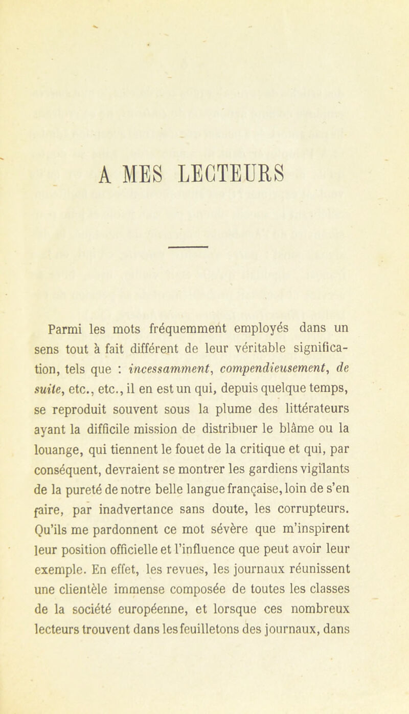 A MES LECTEURS Parmi les mots fréquemment employés dans un sens tout à fait différent de leur véritable significa- tion, tels que ; incessamment, compendieusement, de suite, etc., etc., il en est un qui, depuis quelque temps, se reproduit souvent sous la plume des littérateurs ayant la difficile mission de distribuer le blâme ou la louange, qui tiennent le fouet de la critique et qui, par conséquent, devraient se montrer les gardiens vigilants de la pureté de notre belle langue française, loin de s’en faire, par inadvertance sans doute, les corrupteurs. Qu’ils me pardonnent ce mot sévère que m’inspirent leur position officielle et l’influence que peut avoir leur exemple. En effet, les revues, les journaux réunissent une clientèle immense composée de toutes les classes de la société européenne, et lorsque ces nombreux lecteurs trouvent dans les feuilletons des journaux, dans