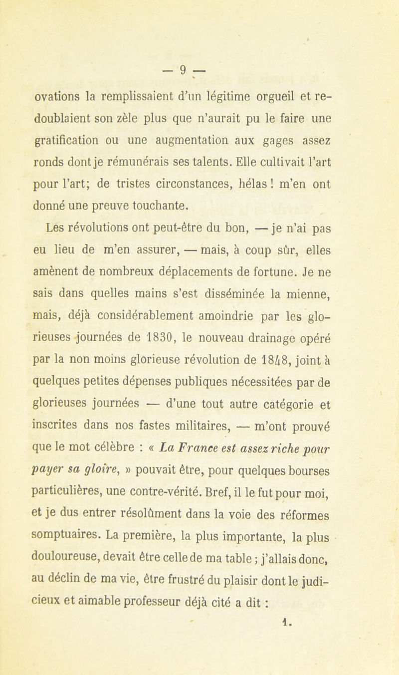 ovations la remplissaient d’un légitime orgueil et re- doublaient son zèle plus que n’aurait pu le faire une gratification ou une augmentation aux gages assez ronds dont je rémunérais ses talents. Elle cultivait l’art pour l’art; de tristes circonstances, hélas ! m’en ont donné une preuve touchante. Les révolutions ont peut-être du bon, —je n’ai pas eu lieu de m’en assurer, — mais, à coup sûr, elles amènent de nombreux déplacements de fortune. Je ne sais dans quelles mains s’est disséminée la mienne, mais, déjà considérablement amoindrie par les glo- rieuses journées de 1830, le nouveau drainage opéré par la non moins glorieuse révolution de 18/18, joint à quelques petites dépenses publiques nécessitées par de glorieuses journées — d’une tout autre catégorie et inscrites dans nos fastes militaires, — m’ont prouvé que le mot célèbre ; « La France est assez riche pour payer sa gloire, » pouvait être, pour quelques bourses particulières, une contre-vérité. Bref, il le fut pour moi, et je dus entrer résolûment dans la voie des réformes somptuaires. La première, la plus importante, la plus douloureuse, devait être celle de ma table ; j’allais donc, au déclin de ma vie, être frustré du plaisir dont le judi- cieux et aimable professeur déjà cité a dit : i.