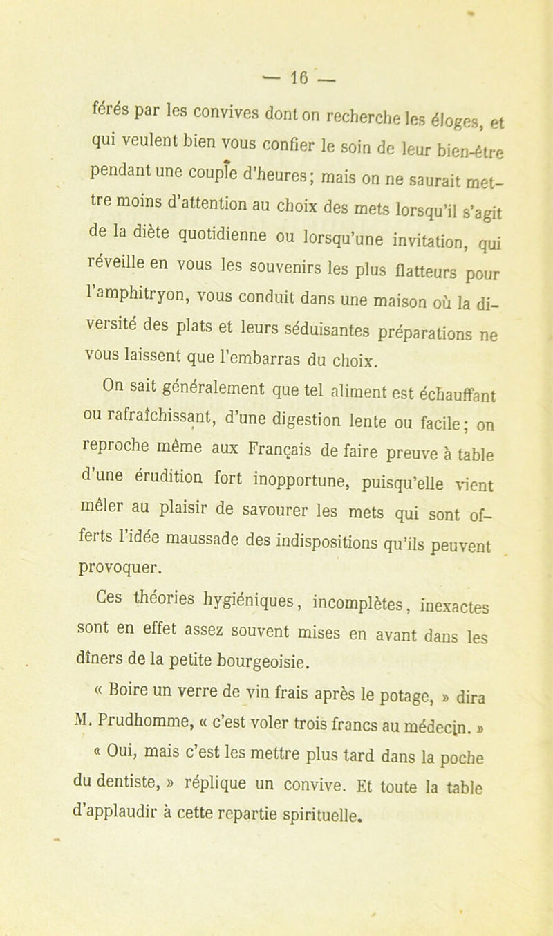 férés par les convives dont on recherche les éloges, et qui veulent bien vous confier le soin de leur bien-être pendant une coupîe d’heures; mais on ne saurait met- tre moins d attention au choix des mets lorsqu’il s’agit de la diète quotidienne ou lorsqu’une invitation, qui réveille en vous les souvenirs les plus flatteurs pour 1 amphitryon, vous conduit dans une maison où la di- versité des plats et leurs séduisantes préparations ne vous laissent que l’embarras du choix. On sait généralement que tel aliment est échauffant ou rafraîchissant, d’une digestion lente ou facile; on reproche même aux Français de faire preuve à table d une érudition fort inopportune, puisqu’elle vient mêler au plaisir de savourer les mets qui sont of- ferts 1 idée maussade des indispositions qu’ils peuvent provoquer. Ces théories hygiéniques, incomplètes, inexactes sont en effet assez souvent mises en avant dans les dîners de la petite bourgeoisie. « Boire un verre de vin frais après le potage, » dira M, Prudhomme, « c’est voler trois francs au médecin. » « Oui, mais c’est les mettre plus tard dans la poche du dentiste, » réplique un convive. Et toute la table d’applaudir à cette repartie spirituelle.