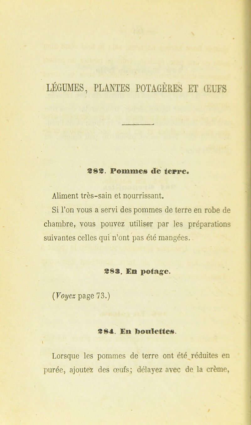 LÉGUMES, PLANTES POTAGÈRES ET ŒUFS 399. Pommes de terre. Aliment très-sain et nourrissant. Si l’on vous a servi des pommes de terre en robe de chambre, vous pouvez utiliser par les préparations suivantes celles qui n’ont pas été mangées. 393. En potage. [Voyez page 73.) 394. En bonlettes. i Lorsque les pommes de terre ont été,réduites en purée, ajoutez des œufs; délayez avec de la crème,