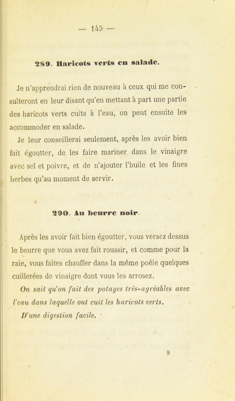 2§9. llaricols verts eu salade. I Je n’apprendrai rien de nouveau à ceux qui me con- sulteront en leur disant qu’en mettant à part une partie des haricots verts cuits à l’eau, on peut ensuite les accommoder en salade. Je leur conseillerai seulement, après les avoir bien fait égoutter, de les faire mariner dans le vinaigre avec sel et poivre, et de n’ajouter l’huile et les fines ^ herbes qu’au moment de servir. 290. Au beurre noir. / Après les avoir fait bien égoutter, vous versez dessus le beurre que vous avez fait roussir, et comme pour la raie, vous faites chauffer dans la même poêle quelques cuillerées de vinaigre dont vous les arrosez. On sait qu'on fait des potages très-agréables avec Veau dans laquelle ont cuit les haricots verts. D'une digestion facile. • I 9