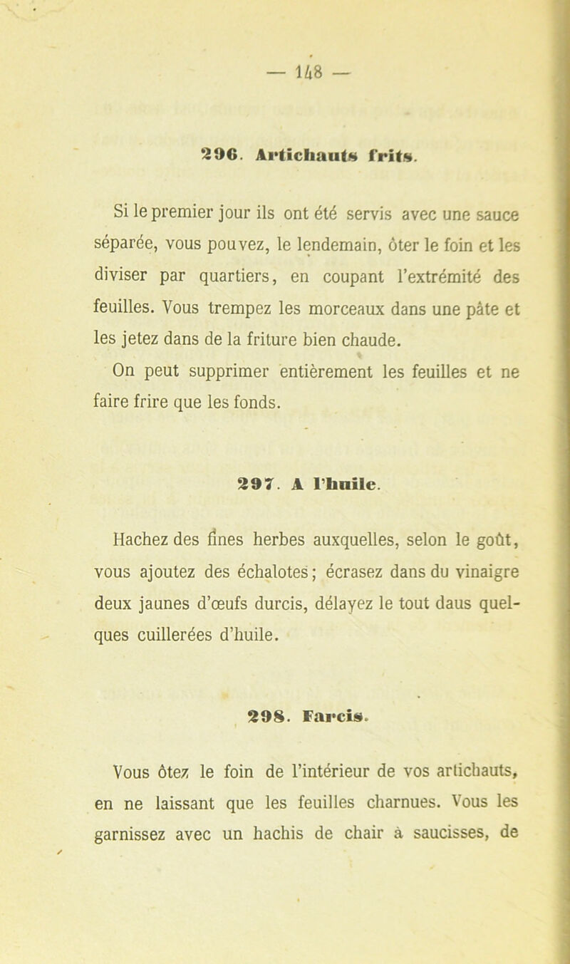 296. Articliauti^ Si le premier jour ils ont été servis avec une sauce séparée, vous pouvez, le lendemain, ôter le foin et les diviser par quartiers, en coupant l’extrémité des feuilles. Vous trempez les morceaux dans une pâte et les jetez dans de la friture bien chaude. On peut supprimer entièrement les feuilles et ne faire frire que les fonds. 297. A rbaile. Hachez des fines herbes auxquelles, selon le goût, vous ajoutez des échalotes; écrasez dans du vinaigre deux jaunes d’œufs durcis, délayez le tout daus quel- ques cuillerées d’huile. 298. f'arciî». Vous ôtez le foin de l’intérieur de vos artichauts, en ne laissant que les feuilles charnues. Vous les garnissez avec un hachis de chair à saucisses, de