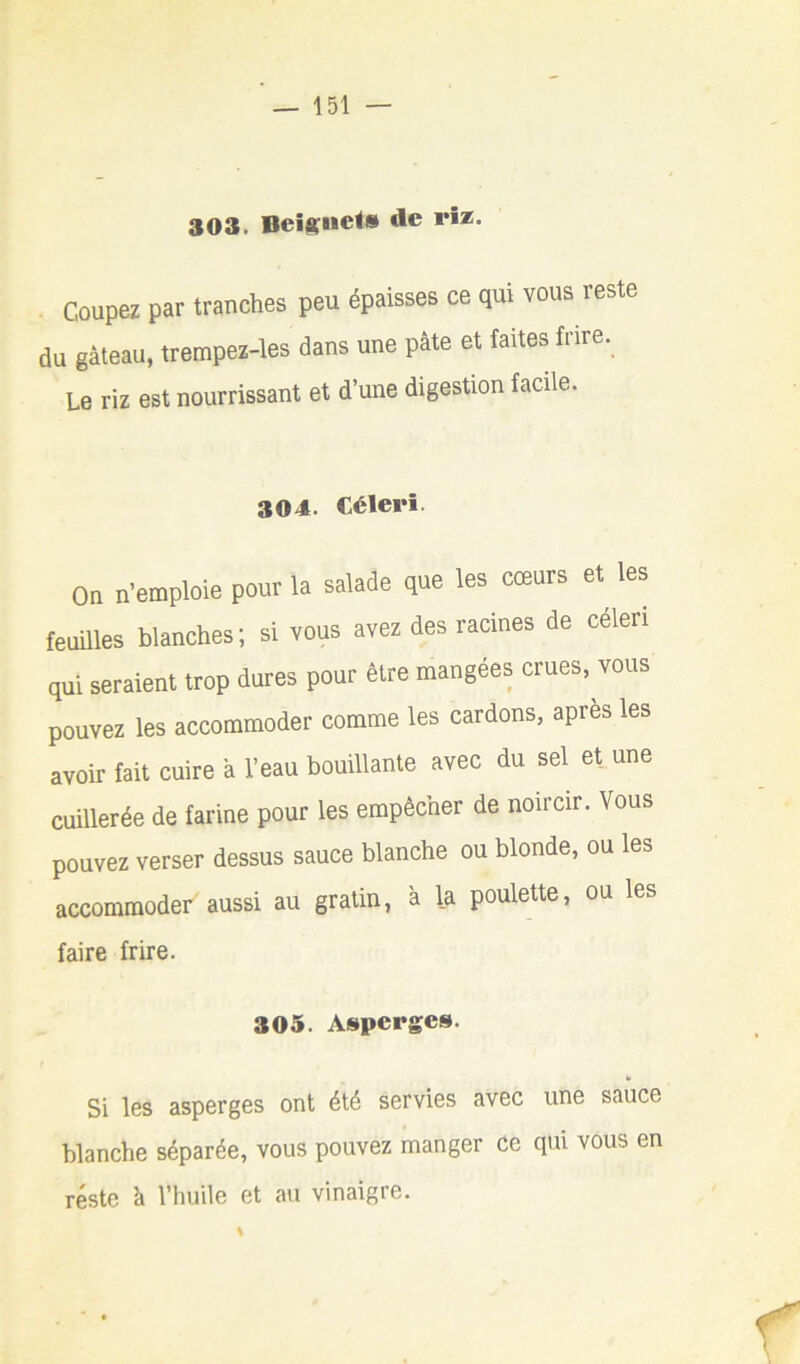 303. **•*• . Coupez par tranches peu épaisses ce qui vous reste du gâteau, trempez-les dans une pâte et faites frire. Le riz est nourrissant et d’une digestion facile. 304. Céleri. On n’emploie pour la salade que les cœurs et les feuilles blanches; si vous avez des racines de céleri qui seraient trop dures pour être mangées crues, vous pouvez les accommoder comme les cardons, apres les avoir fait cuire â l’eau bouillante avec du sel et une cuillerée de farine pour les empêcher de noircir. Vous pouvez verser dessus sauce blanche ou blonde, ou les accommoder aussi au gratin, à la poulette, ou les faire frire. 305. Asperges. Si les asperges ont été servies avec une sauce blanche séparée, vous pouvez manger ce qui vous en reste à l’huile et au vinaigre.