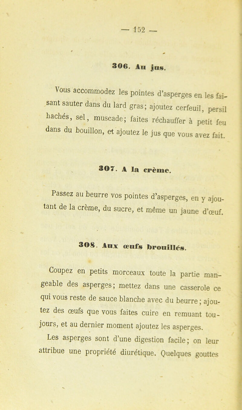 306. Au jus. Vous accommodez les pointes d’asperges en les fai- sant sauter dans du lard gras; ajoutez cerfeuil, persil liachés, sel, muscade; faites réchauffer à petit feu dans du bouillon, et ajoutez le jus que vous avez fait. 307. A la crème. Passez au beurre vos pointes d’asperges, en y ajou- tant de la crème, du sucre, et même un jaune d’œuf. 30g. Aux œufs brouillés. Coupez en petits morceaux toute la partie man- geable des asperges; mettez dans une casserole ce qui vous reste de sauce blanche avec du beurre ; ajou- tez des œufs que vous faites cuire en remuant tou- ^ jours, et au dernier moment ajoutez les asperges. Les asperges sont d’une digestion facile; on leur attribue une propriété diurétique. Quelques gouttes