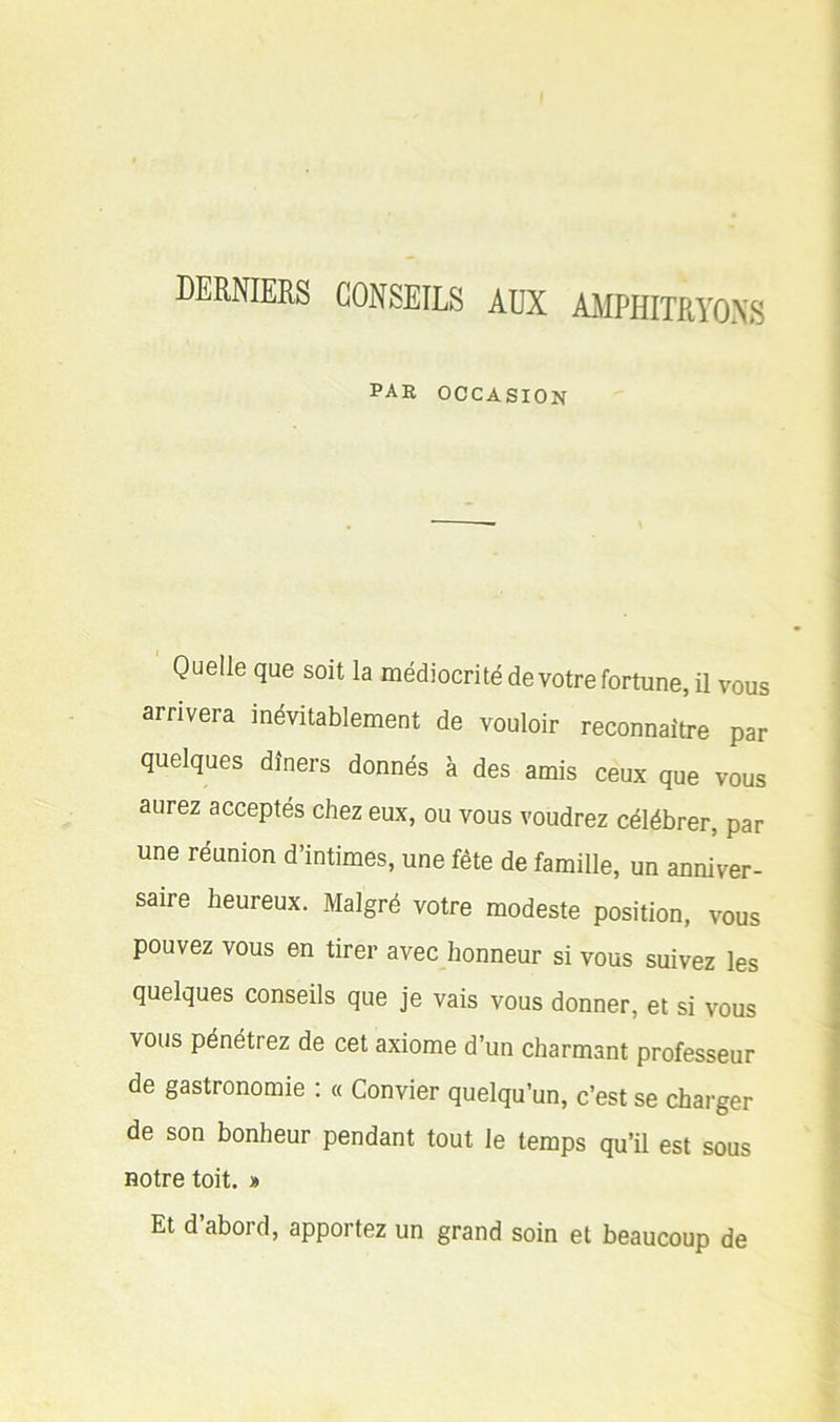 DERNIERS CONSEILS AUX AMPHITRYONS par occasion Quelle que soit la médiocrité devotre fortune, il vous arrivera inévitablement de vouloir reconnaître par quelques dîners donnés à des amis ceux que vous aurez acceptés chez eux, ou vous voudrez célébrer, par une réunion d’intimes, une fête de famille, un anniver- saire heureux. Malgré votre modeste position, vous pouvez vous en tirer avec honneur si vous suivez les quelques conseils que je vais vous donner, et si vous vous pénétrez de cet axiome d’un charmant professeur de gastronomie : « Convier quelqu’un, c’est se charger de son bonheur pendant tout le temps qu’il est sous notre toit. » Et daboid, apportez un grand soin et beaucoup de