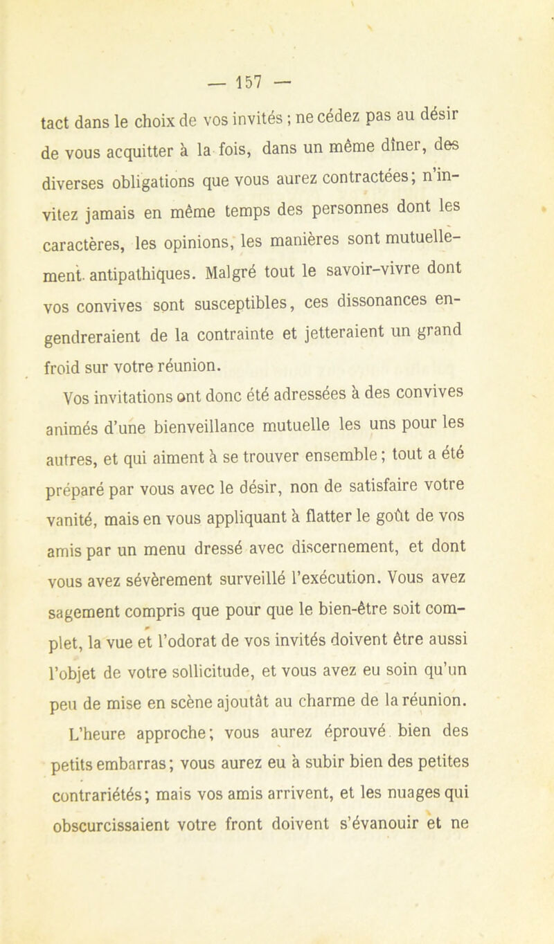 tact dans le choix de vos invités ; ne cédez pas au désir de vous acquitter à la fois, dans un même dîner, des diverses obligations que vous aurez contractées, n in- vitez jamais en même temps des personnes dont les caractères, les opinions, les manières sont mutuelle- ment. antipathiques. Malgré tout le savoir-vivre dont vos convives sont susceptibles, ces dissonances en- gendreraient de la contrainte et jetteraient un grand froid sur votre réunion. Vos invitations ont donc été adressées a des convives animés d’une bienveillance mutuelle les uns pour les autres, et qui aiment à se trouver ensemble ; tout a été préparé par vous avec le désir, non de satisfaire votre vanité, mais en vous appliquant à flatter le goût de vos amis par un menu dressé avec discernement, et dont vous avez sévèrement surveillé l’exécution. Vous avez sagement compris que pour que le bien-être soit corn- plet, la vue et l’odorat de vos invités doivent être aussi l’objet de votre sollicitude, et vous avez eu soin qu’un peu de mise en scène ajoutât au charme de la réunion. L’heure approche ; vous aurez éprouvé bien des petits embarras ; vous aurez eu à subir bien des petites contrariétés; mais vos amis arrivent, et les nuages qui obscurcissaient votre front doivent s’évanouir et ne