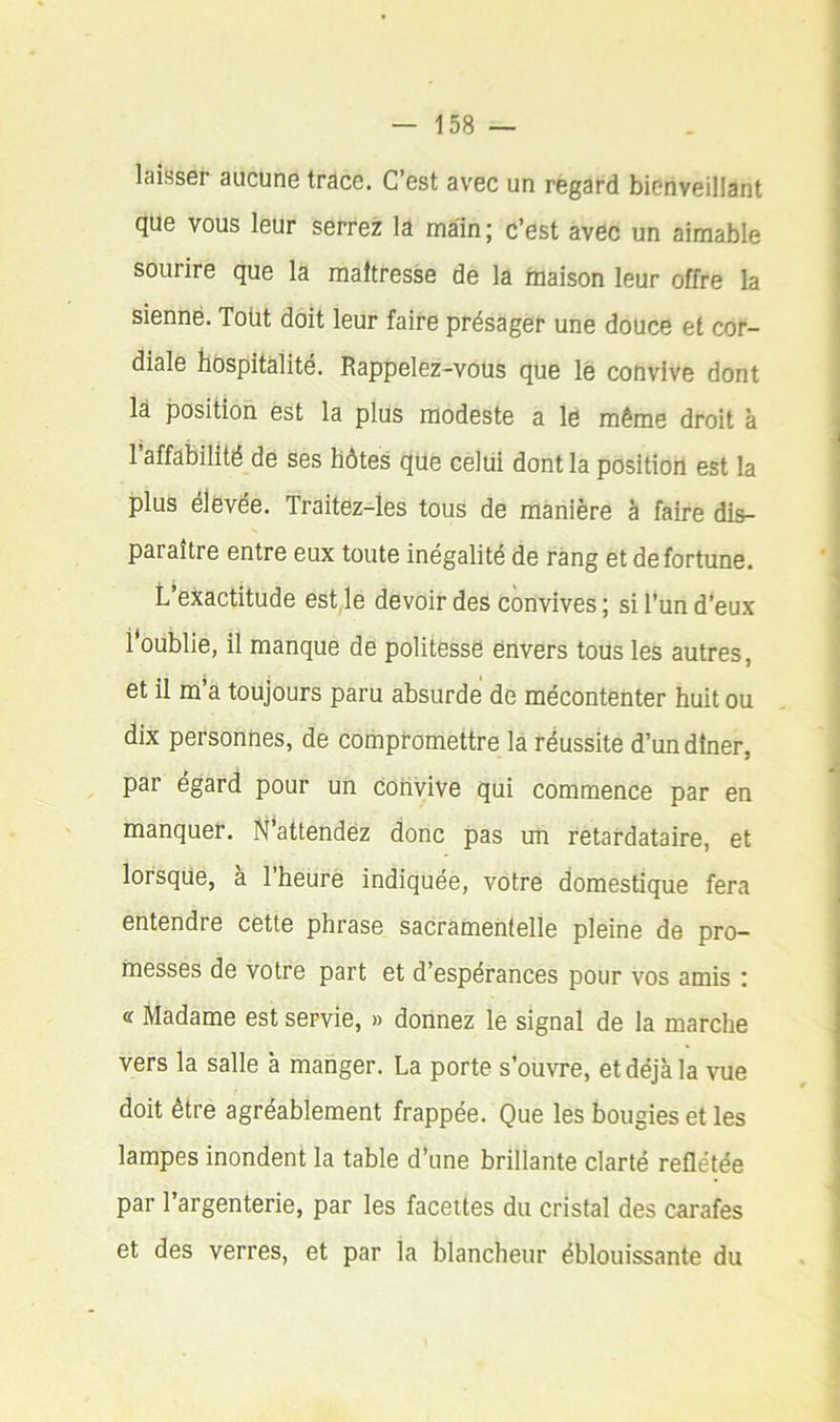 laisser aucune trace. C’est avec un regard bienveillant que vous leur serrez la main; c’est avec un aimable sourire que la maîtresse de la maison leur offre la sienne. Toüt doit leur faire présager une douce et cor- diale hospitalité. Rappelez-vous que lé convive dont là position est la plus modeste a le même droit à l’affabilité de ses hôtes que celui dont la position est la plus élevée. Traitez-ies tous de manière à faire dis- paraître entre eux toute inégalité de rang et de fortune. L’exactitude est le devoir des convives ; si l’un d’eux l'oublie, il manque de politesse envers tous les autres, et il m’a toujours paru absurde de mécontenter huit ou dix personnes, de compromettre la réussite d’un dîner, par égard pour un coiivive qui commence par en manquer, ^'attendez donc pas un retardataire, et lorsque, à l’heurè indiquée, votre domestique fera entendre cette phrase sacramentelle pleine de pro- messes de votre part et d’espérances pour vos amis ; « Madame est servie, » donnez le signal de la marche vers la salle à manger. La porte s’ouvre, et déjà la vue doit être agréablement frappée. Que les bougies et les lampes inondent la table d’une brillante clarté reflétée par l’argenterie, par les facettes du cristal des carafes et des verres, et par la blancheur éblouissante du