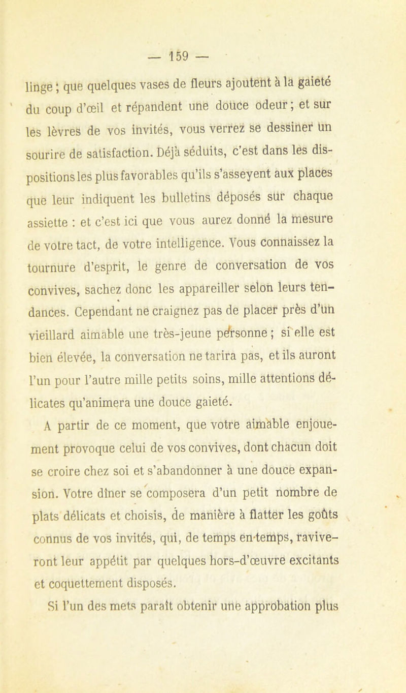 linge ; que quelques vases de fleurs ajoutent à la gaieté du coup d’œil et répandent une douce odeur ; et sur les lèvres de vos invités, vous verrez se dessiner un sourire de satisfaction. Déjà séduits, c est dans les dis- positions les plus favorables qu’ils s’asseyent aux places que leur indiquent les bulletins déposés siir chaque assiette : et c’est ici que vous aurez donné la mesure de votre tact, de votre intelligence. Vous connaissez la tournure d’esprit, le genre de conversation de vos convives, sachez donc les appareiller selon leurs ten- dances. Cependant ne craignez pas de placer près d’ün vieillard aimable une très-jeune pé-sonne; si elle est bien élevée, la conversation ne tarira pas, et ils auront l’un pour l’autre mille petits soins, mille attentions dé- licates qu’animera une douce gaieté. A partir de ce moment, que votre aimhble enjoue- ment provoque celui de vos convives, dont chacun doit se croire chez soi et s’abandonner à une douce expan- sion. Votre dîner se composera d’un petit nombre de plats délicats et choisis, de manière à flatter les goûts connus de vos invités, qui, de temps en-temps, ravive- ront leur appétit par quelques hors-d’œuvre excitants et coquettement disposés. Si l’un des mets parait obtenir une approbation plus