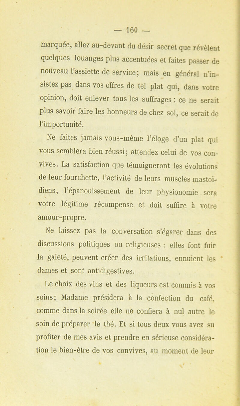 rnarquéG, allez au-devant du désir secret que révèlent quelques louanges plus accentuées et faites passer de nouveau l’assiette de service; mais en général n’in- sistez pas dans vos offres de tel plat qui, dans votre opinion, doit enlever tous les suffrages : ce ne serait plus savoir faire les honneurs de chez soi, ce serait de l’importunité. Ne faites jamais vous-même l’éloge d’un plat qui vous semblera bien réussi; attendez celui de vos con- vives. La satisfaction que témoigneront les évolutions de leur fourchette, l’activité de leurs muscles mastoï- diens, l’épanouissement de leur physionomie sera votre légitime récompense et doit suffire à votre amour-propre. Ne laissez pas la conversation s’égarer dans des discussions politiques ou religieuses : elles font fuir la gaieté, peuvent créer des irritations, ennuient les * dames et sont antidigestives. Le choix des vins et des liqueurs est commis à vos soins; Madame présidera à la confection du café, comme dans la soirée elle ne confiera à nul autre le soin de préparer le thé. Et si tous deux vous avez su profiter de mes avis et prendre en sérieuse considéra- tion le bien-être de vos convives, au moment de leur