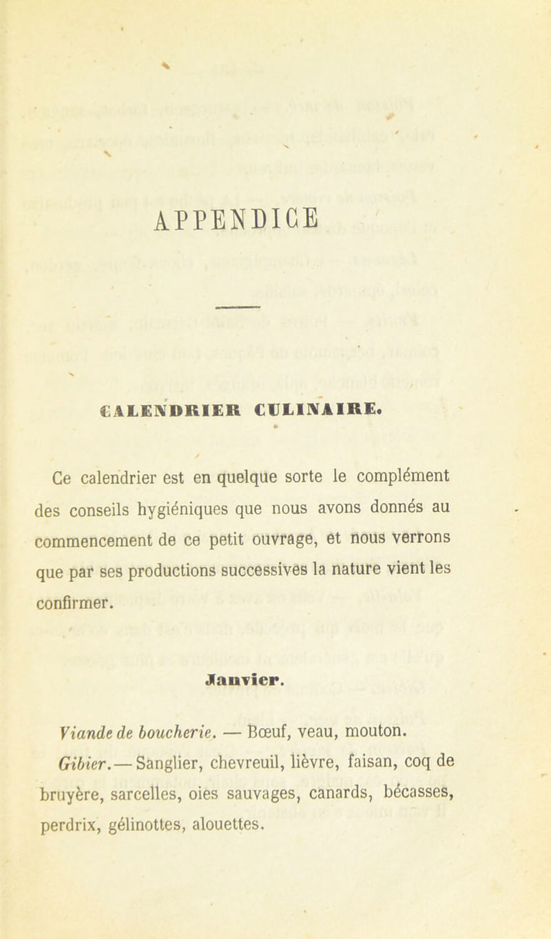 APPENDICE CALENDRIER CVLIIVAIRE. Ce calendrier est en quelque sorte le complément des conseils hygiéniques que nous avons donnés au commencement de ce petit ouvrage, et nous verrons que par ses productions successives la nature vient les confirmer. Janvier. Viande de boucherie. — Bœuf, veau, mouton. Gibier. — Sanglier, chevreuil, lièvre, faisan, coq de bruyère, sarcelles, oies sauvages, canards, bécasses, perdrix, gélinottes, alouettes.