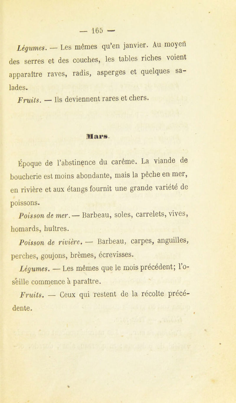 Légumes. — Les mêmes qu’en janvier. Au moyen des serres et des couches, les tables riches voient apparaître raves, radis, asperges et quelques sa- lades. Fruits. — Ils deviennent rares et chers. Mar». Époque de l’abstinence du carême. La viande de boucherie est moins abondante, mais la peche en mer, en rivière et aux étangs fournit une grande variété de poissons. Poisson de mer.— Barbeau, soles, carrelets, vives, homards, huîtres. Poisson de rivière. — Barbeau, carpes, anguilles, perches, goujons, brèmes, écrevisses. Légumes. — Les mêmes que le mois précédent; l’o- seille commence k paraître. Fruits. — Ceux qui restent de la récolte précé- dente.