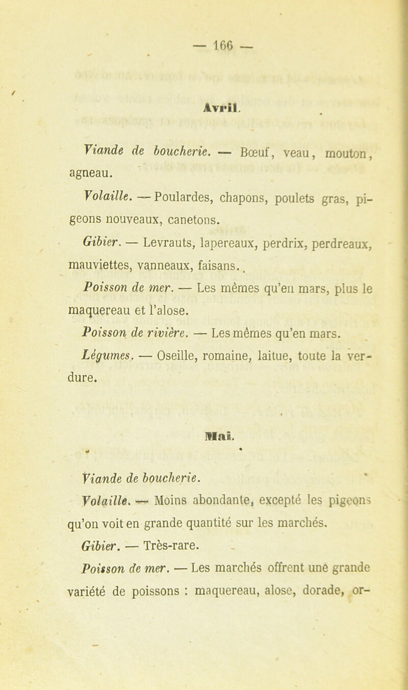 Avril. Viande de boucherie. — Bœuf, veau, mouton, agneau. Volaille.—Poulardes, chapons, poulets gras, pi- geons nouveaux, canetons. Gibier. — Levrauts, lapereaux, perdrix, perdreaux, mauviettes, vanneaux, faisans., Poisson de mer. — Les mêmes qu’eu mars, plus le maquereau et l’alose. Poisson de rivière. — Les mêmes qu’en mars. Légumes. — Oseille, romaine, laitue, toute la ver- dure. niai. Viande de boucherie. Volaille. — Moins abondante, excepté les pigeons qu’on voit en grande quantité sur les marchés. Gibier. — Très-rare. Poisson de mer. — Les marchés offrent une grande variété de poissons : maquereau, alose, dorade, or-