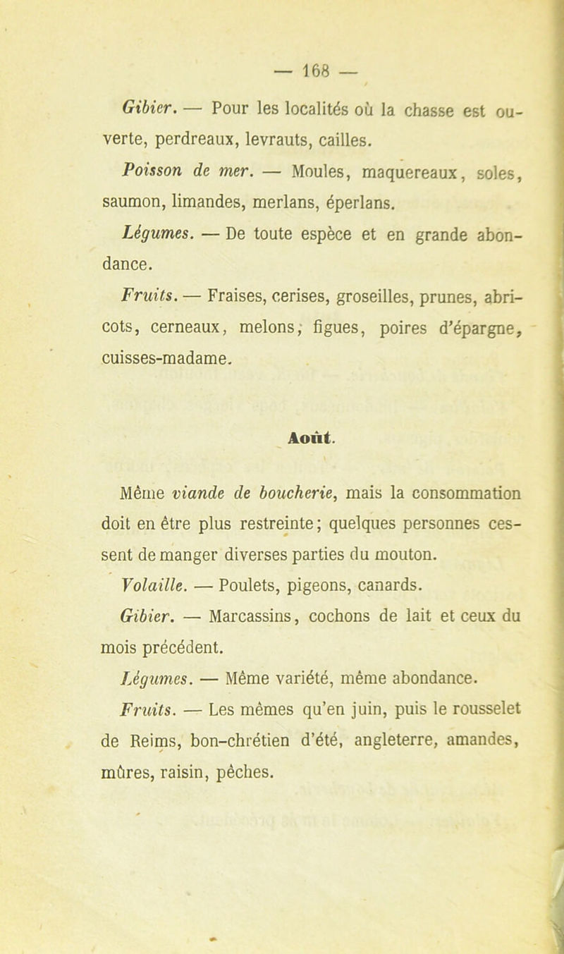 Gibier. — Pour les localités où la chasse est ou- verte, perdreaux, levrauts, cailles. Poisson de mer. — Moules, maquereaux, soles, saumon, limandes, merlans, éperlans. Légumes. — De toute espèce et en grande abon- dance. Fruits. — Fraises, cerises, groseilles, prunes, abri- cots, cerneaux, melons; figues, poires d’épargne, cuisses-madame. Août. Même viande de boucherie, mais la consommation doit en être plus restreinte ; quelques personnes ces- sent démanger diverses parties du mouton. Volaille. — Poulets, pigeons, canards. Gibier. — Marcassins, cochons de lait et ceux du mois précédent. Légumes. — Même variété, même abondance. Fruits. — Les mêmes qu’en juin, puis le rousselet de Reims, bon-chrétien d’été, angleterre, amandes, mûres, raisin, pêches.