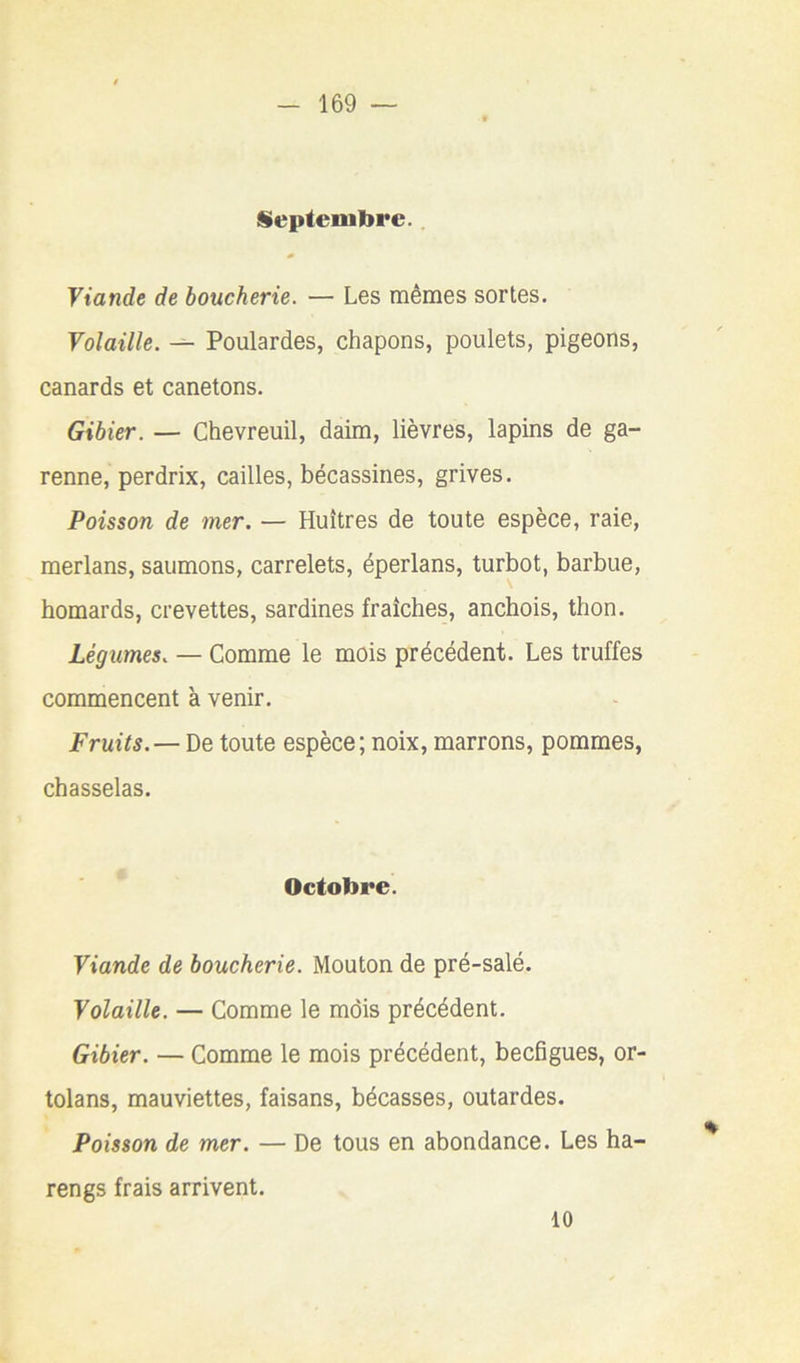 Septembre.. Yiande de boucherie. — Les mêmes sortes. Volaille. — Poulardes, chapons, poulets, pigeons, canards et canetons. Gibier. — Chevreuil, daim, lièvres, lapins de ga- renne, perdrix, cailles, bécassines, grives. Poisson de mer. — Huîtres de toute espèce, raie, merlans, saumons, carrelets, éperlans, turbot, barbue, homards, crevettes, sardines fraîches, anchois, thon. Légumes. — Comme le mois précédent. Les truffes commencent à venir. Fruits. — De toute espèce; noix, marrons, pommes, chasselas. Octobre. Viande de boucherie. Mouton de pré-salé. Volaille. — Comme le mois précédent. Gibier. — Comme le mois précédent, becfigues, or- tolans, mauviettes, faisans, bécasses, outardes. Poisson de mer. — De tous en abondance. Les ha- rengs frais arrivent. 10