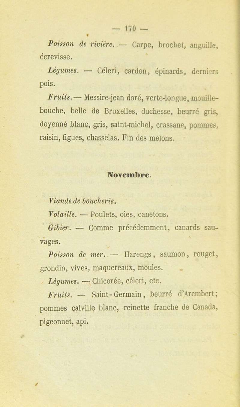 Poisson de rivière. — Carpe, brochet, anguille, écrevisse. Légumes. — Céleri, cardon, épinards, derniers pois. Fruits.— Messire-jean doré, verte-longue, mouille- bouche, belle de Bruxelles, duchesse, beurré gris, doyenné blanc, gris, saint-michel, crassane, pommes, raisin, figues, chasselas. Fin des melons. IVoTcmlJi'e. Viande de boucherie. Volaille. — Poulets, oies, canetons. Gibier. — Comme précédemment, canards sau- vages. Poisson de mer. — Harengs, saumon, rouget, grondin, vives, maquereaux, moules. Légumes. — Chicorée, céleri, etc. Fruits. — Saint-Germain, beurré d’Arembert; pommes calville blanc, reinette franche de Canada, pigeonnet, api.