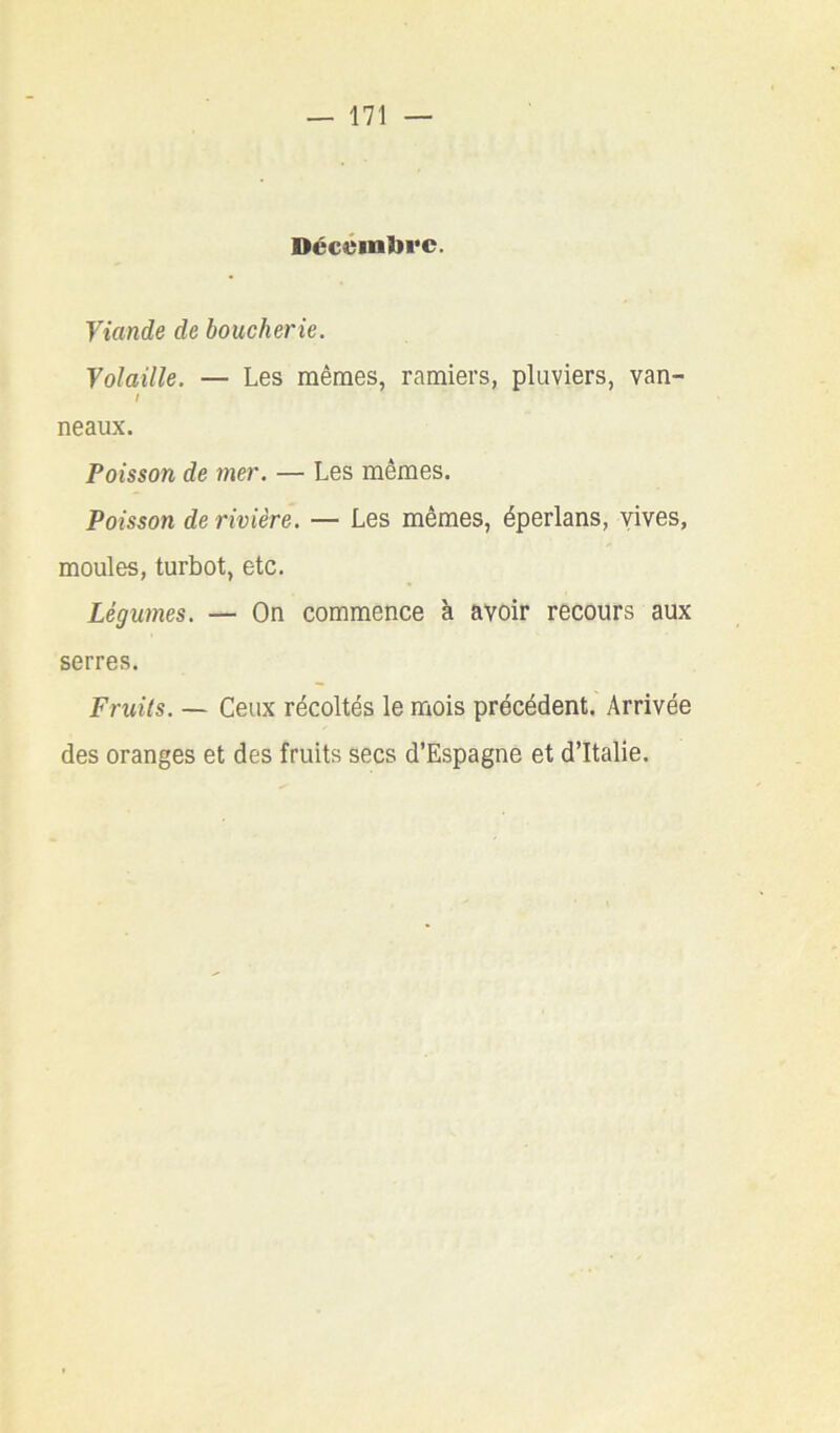 Décémbrc. Viande de boucherie. Volaille. — Les mêmes, ramiers, pluviers, van- I neaux. Poisson de mer. — Les mêmes. Poisson de rivière. — Les mêmes, éperlans, vives, moules, turbot, etc. Légumes. — On commence à avoir recours aux serres. Fruits. — Ceux récoltés le mois précédent. Arrivée des oranges et des fruits secs d’Espagne et d’Italie.