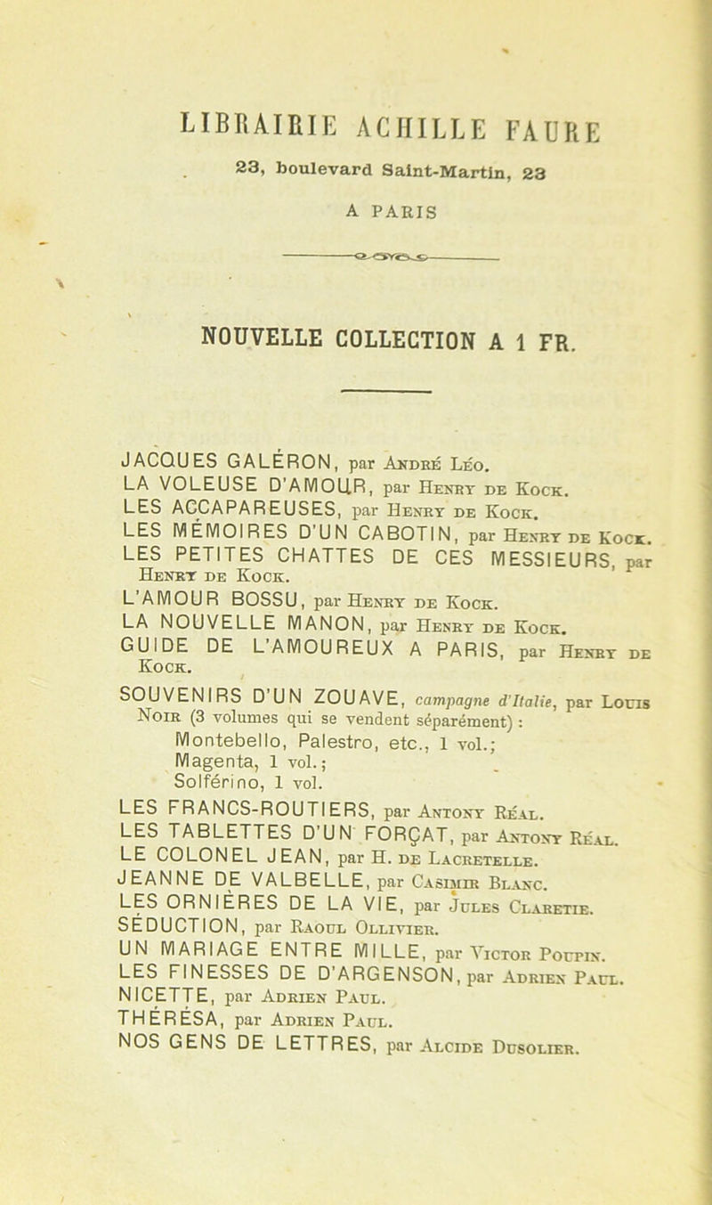librairie ACHILLE FAURE 23, boulevard Saint-Martin, 23 A PARIS NOUVELLE COLLECTION A 1 FR. JACQUES GALÉRON, par André Léo. LA VOLEUSE D’AMOLIR, par Henry de Kock. LES ACpAPAREUSES, par Henry de Kock. LES MÉMOIRES D'UN CABOTIN, par Henry de Kock LES PETITES CHATTES DE CES MESSIEURS, par Henry de Kock. L’AMOUR BOSSU, par Henry de Kock. LA NOUVELLE MANON, par Henry de Kock. GUIDE DE L’AMOUREUX A PARIS, par Henry de Kock. SOUVENIRS D’UN ZOUAVE, campagne d’Italie, par Louis Noir (3 volumes qui se vendent séparément) : Montebello, Palestro, etc., 1 vol.; Magenta, 1 vol.; Soiférino, 1 vol. LES FRANCS-ROUTIERS, par Antony Réal. LES TABLETTES D’UN FORÇAT, par Antony Réal. LE COLONEL JEAN, par H. de Lacretblle. JEANNE DE VALBELLE, par Casimir Blanc. LES ORNIÈRES DE LA VIE, par Jules Claretie. SÉDUCTION, par Raoul Ollivier. UN MARIAGE ENTRE MILLE, par Victor Poutin. LES FINESSES DE D’ARGENSON, par Adrien Paul. NI CETTE, par Adrien Paul. THÉRÉSA, par Adrien Paul. NOS GENS DE LETTRES, par Alcide Dusolier.