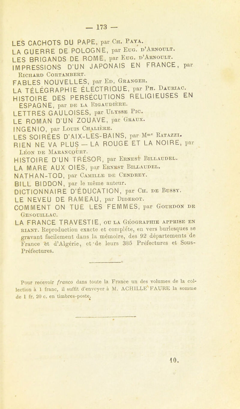 LES CACHOTS DU PAPE, par Ch. Paya. LA GUERRE DE POLOGNE, par Eus. d’Aknoult. LES BRIGANDS DE ROME, par Eue. d’Aknoult. IMPRESSIONS D’UN JAPONAIS EN FRANCE, par Richard Cortajmbert. FABLES NOUVELLES, par Ed. Granger. LA TÉLÉGRAPHIE ÉLECTRIQUE, par Ph. Dacriac. HISTOIRE DES PERSÉCUTIONS RELIGIEUSES EN ESPAGNE, par de la Rigaudière. LETTRES GAULOISES, par Ulysse Pic. LE ROMAN D’UN ZOUAVE, par Graux. IN G E NIO, par Louis Ch^ière. LES SOIRÉES D’AIX-L'eS-BAINS, par Ratazzi. RIEN NE VA PLUS — LA ROUGE ET LA NOIRE, par Léok de Marancourt. HISTOIRE D’UN TRÉSOR, par ErnesI Billaudel. LA MARE AUX OIES, par Ernest Billaudel. NATHAN-TOD, par Caaiille de Cendrey. BILL BIDDON, par le même auteur. DICTIONNAIRE D’ÉDUCATION, par Ch. de Bussy. LE NEVEU DE RAMEAU, par Diderot. COMMENT ON TUE LES FEMMES, par Gourdon de Ge.souillac. LA FRANCE TRAVESTIE, ou la Géographie apprise en RIANT. Reproduction exacte et complète, en vers burlesques se gravant facilement dans la mémoire, des 92 départements de France bt d’Algérie, et'de leurs 385 Préfectures et Sous- Préfectures. Pour recevoir franco dans toute la France un des volumes de la col- lection à 1 franc, il suffit d’envoyer à M. ACHILLE'FAURE la somme de 1 fr. 20 c. en timbres-poste^. 10.