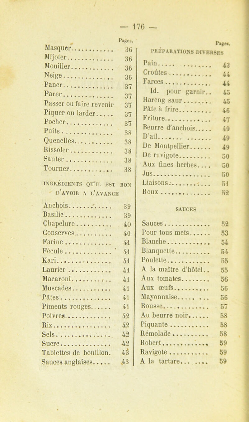 Page», Masquer 30 Mijoter 35 Mouiller 35 Neige 3g Paner 37 Parer 37 Passer ou faire revenir 37 Piquer ou larder 37 Pocher 37 Puits 38 Quenelles 33 Rissoler 33 Sauter 33 Tourner 38 INGRÉDIENTS QU’iL EST BON d’avoir a l’avance Anchois 39 Basilic 39 Chapelure 40 Conserves 40 Farine...» 41 Fécule ' 41 Kari 41 Laurier 41 Macaroni 41 Muscades 41 Pâtes 41 Piments rouges 41 Poivres 42 Riz 42 Sels 42 Sucre 42 Tablettes de bouillon. 4à Sauces anglaises A3 Pagei. PRÉPARATIONS DIVERSES Pain 43 Croûtes 44 Farces 44 Id. pour garnir.. 4.7 Hareng saur........ 4.5 Pâte à frire.. 4g Friture 47 Beurre d’anchois 49 D’ail 49 De Montpellier 49 De ravigote 30 Aux fines herbes 50 •lus 50 Liaisons.' 31 Roux 52 sauces Sauces 52 Pour tous mets 53 Blanche 54 Blanquette 54 Poulette 55 A la maître d’hôtel.. 53 Aux tomates 56 Aux œufs 56 Mayonnaise 56 Rousse 57 Au beurre noir 58 Piquante 58 Rémolade 58 Robert 59 Ravigote 59 A la tartare 59