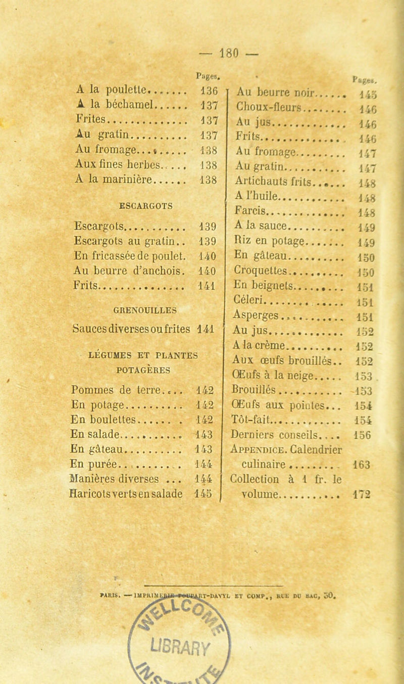 Pages. A la pouletle 136 A la béchamel 137 Frites 137 Au gratin 137 Au fromage.* 138 Aux fines herbes 138 A la marinière 138 ESCARGOTS Escargots 139 Escargots au gratin.. 139 En fricassée de poulet. 140 Au beurre d’anchois. 140 Frits 141 GRENOUILLES Sauces diverses ou frites 141 LÉGUMES ET PLANTES POTAGÈRES Pommes de terre.... 142 En potage 142 En boulettes 142 En salade.... 143 En gâteau 143 En purée 144 Manières diverses ... 144 Haricotsvertsensalade 143 P ajie.. Au beurre noir Hhi Choux-fleurs i ic Au jus 146 Frits 140 Au fromage 147 Au gratin 147 Artichauts frits 148 A l’huile 14S Farcis as A la sauce 149 Riz en potage 149 En gâteau 130 Croquettes 1.30 En beignets 1.31 Céleri 131 Asperges... 131 Au jus 132 A la crème 132 Aux œufs brouillés.. 132 CEufs à la neige 133 Brouillés 153 Œufs aux poiutes... 134 Tôt-fait 134 Derniers conseils.,.. 136 Appendice. Calendrier culinaire 163 Collection à 1 fr. le volume 172